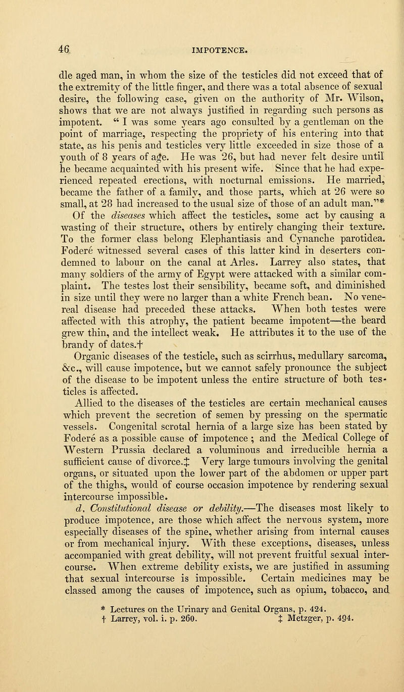 die aged man, in whom the size of the testicles did not exceed that of the extremity of the little finger, and there was a total absence of sexual desire, the following case, given on the authority of Mr. Wilson, shows that we are not always justified in regarding such persons as impotent.  I was some years ago consulted by a gentleman on the point of marriage, respecting the propriety of his entering into that state, as his penis and testicles very little exceeded in size those of a youth of 8 years of a*e. He was 26, but had never felt desire until he became acquainted with his present wife. Since that he had expe- rienced repeated erections, with nocturnal emissions. He married, became the father of a family, and those parts, which at 26 were so small, at 28 had increased to the usual size of those of an adult man.* Of the diseases which affect the testicles, some act by causing a wasting of their structure, others by entirely changing their texture. To the former class belong Elephantiasis and Cynanche parotidea. Fodere witnessed several cases of this latter kind in deserters con- demned to labour on the canal at Aries. Larrey also states, that many soldiers of the army of Egypt were attacked with a similar com- plaint. The testes lost their sensibilit3% became soft, and diminished in size until they were no larger than a white French bean. No vene- real disease had preceded these attacks. When both testes were affected with this atrophy, the patient became impotent—the beard grew thin, and the intellect weak. He attributes it to the use of the brandy of dates.f Organic diseases of the testicle, such as scirrhus, medullary sarcoma, &c., will cause impotence, but we cannot safely pronounce the subject of the disease to be impotent unless the entire structure of both tes- ticles is aflfected. Allied to the diseases of the testicles are certain mechanical causes which prevent the secretion of semen by pressing on the spermatic vessels. Congenital scrotal hernia of a large size has been stated by Fodere as a possible cause of impotence ; and the Medical College of Western Prussia declared a voluminous and irreducible hernia a sufficient cause of divorce. J Very large tumours involving the genital organs, or situated upon the lower part of the abdomen or upper part of the thighs, would of course occasion impotence by rendering sexual intercourse impossible. d. Constitutional disease or dehility.—The diseases most likely to produce impotence, are those which affect the nervous system, more especially diseases of the spine, whether arising from internal causes or from mechanical injury. With these exceptions, diseases, unless accompanied with great debility, will not prevent fruitful sexual inter- course. When extreme debility exists, we are justified in assuming that sexual intercourse is impossible. Certain medicines may be among the causes of impotence, such as opium, tobacco, and * Lectures on the Urinary and Genital Organs, p. 424. t Larrey, vol. i. p. 260. % Metzger, p. 494.