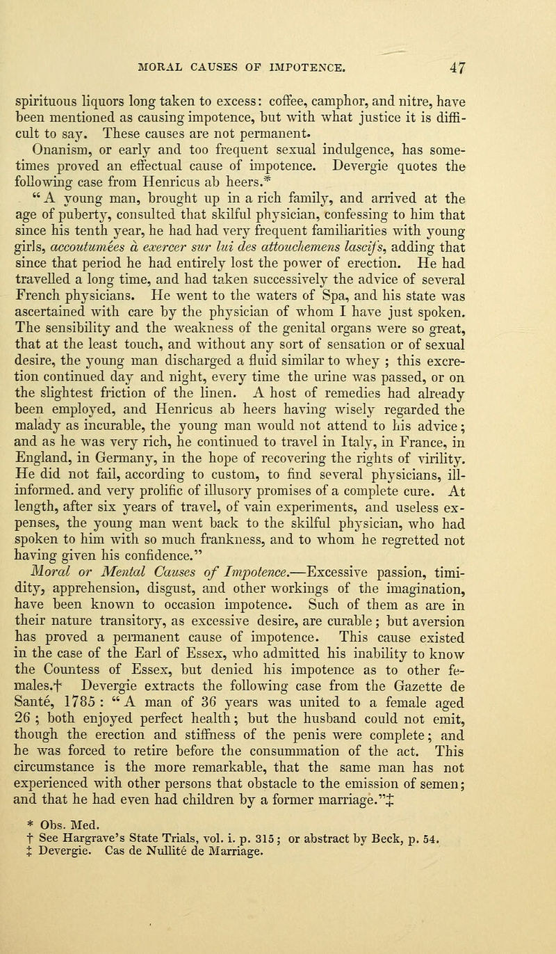 spirituous liquors long taken to excess: coffee, camphor, and nitre, have been mentioned as causing impotence, but with what justice it is diffi- cult to say. These causes are not permanent. Onanism, or early and too frequent sexual indulgence, has some- times proved an effectual cause of iiupotence. Devergie quotes the following case from Henricus ab heers.*  A young man, brought up in a rich family, and arrived at the age of puberty, consulted that skilful physician, confessing to him that since his tenth year, he had had verj^ frequent familiarities with young girls, accoutumtes a eocercer sur lui des attoucliemens lascifs, adding that since that period he had entirely lost the power of erection. He had travelled a long time, and had taken successively the advice of several French physicians. He went to the Avaters of Spa, and his state was ascertained with care by the physician of whom I have just spoken. The sensibility and the weakness of the genital organs were so great, that at the least touch, and without any sort of sensation or of sexual desire, the young man discharged a fluid similar to whey ; this excre- tion continued day and night, every time the urine Avas passed, or on the slightest friction of the linen. A host of remedies had already been employed, and Henricus ab heers having wisely regarded the malady as incurable, the young man Avould not attend to his advice; and as he was very rich, he continued to travel in Italy, in France, in England, in Germany, in the hope of recovering the rights of virility. He did not fail, according to custom, to find several physicians, ill- infonned. and very prolific of illusory promises of a complete cure. At length, after six years of travel, of vain experiments, and useless ex- penses, the young man went back to the skilful physician, who had spoken to him with so much frankness, and to whom he regretted not having given his confidence. Morcd or Mental Causes of Im2:>otence.—Excessive passion, timi- dity, apprehension, disgust, and other workings of the imagination, have been known to occasion impotence. Such of them as are in their nature transitory, as excessive desire, are curable ; but aversion has proved a pennanent cause of impotence. This cause existed in the case of the Earl of Essex, who admitted his inability to know the Countess of Essex, but denied his impotence as to other fe- males.i Devergie extracts the following case from the Gazette de Sante, 1785: A man of 36 years was united to a female aged 26 ; both enjoyed perfect health; but the husband could not emit, though the erection and stifiness of the penis were complete; and he was forced to retire before the consummation of the act. This circumstance is the more remarkable, that the same man has not experienced with other persons that obstacle to the emission of semen; and that he had even had children by a former marriage.J * Obs. Med. t See Hargrave's State Trials, vol. i. p. 315; or abstract by Beck, p, 54. X Devergie. Cas de Nxillite de Marriage.