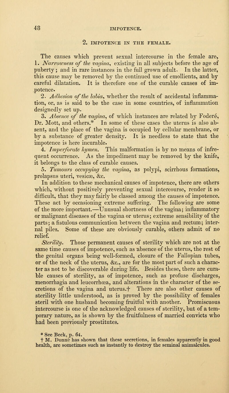 2. IMPOTENCE IN THE FEMALE. The causes whicli prevent sexual intercourse in the female are, 1. Narrou-ness of the vagina^ existing in all subjects before the age of puberty; and in rare instances in the full grown adult. In the latter, this cause may be removed by the continued use of emollients, and by careful dilatation. It is therefore one of the curable causes of im- potence. 2. Adliesioji of the labia, whether the result of accidental inflamma- tion, or, as is said to be the case in some countries, of inflammation designedly set up. 3. Absence of the vagina, of which instances are related by Fodere, Dr. Mott, and others.* In some of these cases the uterus is also ab- sent, and the place of the vagina is occupied by cellular membrane, or by a substance of greater density. It is needless to state that the impotence is here incurable. 4. Imperforate hymen. This malformation is by no means of infre- quent occurrence. As the impediment may be removed by the knife, it belongs to the class of curable causes. 5. Tumours occupying the vagina, as polypi, scirrhous formations, prolapsus uteri, vesicae, &c. In addition to these mechanical causes of impotence, there are others which, without positively preventing sexual intercourse, render it so difficult, that they may fairly be classed among the causes of impotence. These act by occasioning extreme suffering. The following are some of the more important.—Unusual shortness of the vagina; inflammatory or malignant diseases of the vagina or uterus; extreme sensibility of the parts; a fistulous communication betAveen the vagina and rectum; inter- nal piles. Some of these are obviously curable, others admit of no relief. Sterility. Those permanent causes of sterility which are not at the same time causes of impotence, such as u,bsence of the uterus, the rest of the genital organs being well-formed, closure of the Fallopian tubes, or of the neck of the uterus, &c., are for the most part of such a charac- ter as not to be discoverable during life. Besides these, there are cura- ble causes of sterility, as of impotence, such as profuse discharges, raenorrhagia and leucorrhoea, and alterations in the character of the se- cretions of the vagina and uterus.f There are also other causes of sterility little understood, as is proved by the possibility of females steril Avith one husband becoming fruitful with another. Promiscuous intercourse is one of the acknowledged causes of sterility, but of a tem- porary nature, as is shown by the fruitfulness of married convicts who had been previously prostitutes. * See Beck, p. 64. t M. Donne has shown that these secretions, in females apparently in good health, are sometimes such as instantly to destroy the seminal animalcules.
