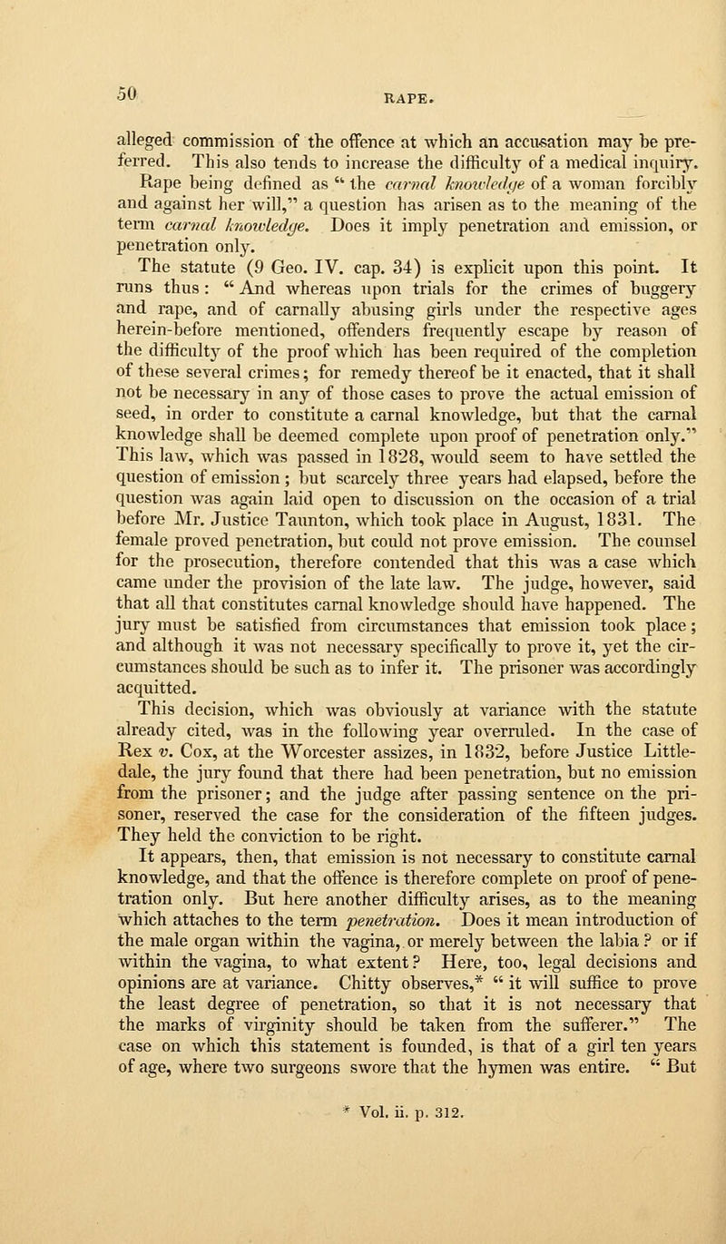 alleged commission of the offence at which an accusation may be pre- ferred. This also tends to increase the difficulty of a medical inquiry. Rape being defined as • the carnal knoicJedye of a woman forcibh'' and against her will, a question has arisen as to the meaning of the teim carnal knoioledge. Does it imply penetration and emission, or penetration only. The statute (9 Geo. IV. cap. 34) is explicit upon this point It runs thus :  And whereas upon trials for the crimes of buggery and rape, and of carnally abusing girls under the respective ages herein-before mentioned, offenders frequently escape by reason of the difficulty of the proof which has been required of the completion of these several crimes; for remedy thereof be it enacted, that it shall not be necessar}^ in any of those cases to prove the actual emission of seed, in order to constitute a carnal knowledge, but that the carnal knowledge shall be deemed complete upon proof of penetration only. This law, which was passed in 1828, would seem to have settled the question of emission ; but scarcely three years had elapsed, before the question was again laid open to discussion on the occasion of a trial before Mr. Justice Taimton, which took place in August, 1831. The female proved penetration, but could not prove emission. The counsel for the prosecution, therefore contended that this was a case Avhich came under the provision of the late law. The judge, however, said that all that constitutes carnal knowledge should have happened. The jury must be satisfied from circumstances that emission took place; and although it was not necessary specifically to prove it, yet the cir- cumstances should be such as to infer it. The prisoner was accordingly acquitted. This decision, which was obviously at variance with the statute already cited, was in the following year overruled. In the case of Rex V. Cox, at the Worcester assizes, in 1832, before Justice Little- dale, the jury found that there had been penetration, but no emission from the prisoner; and the judge after passing sentence on the pri- soner, reserved the case for the consideration of the fifteen judges. They held the conviction to be right. It appears, then, that emission is not necessary to constitute carnal knowledge, and that the offence is therefore complete on proof of pene- tration only. But here another difficulty arises, as to the meaning which attaches to the term penetration. Does it mean introduction of the male organ within the vagina, or merely between the labia ? or if within the vagina, to what extent ? Here, too, legal decisions and opinions are at variance. Chitty observes,*  it will suffice to prove the least degree of penetration, so that it is not necessary that the marks of virginity should be taken from the sufferer. The case on which this statement is founded, is that of a girl ten years of age, where two surgeons swore that the hymen was entire.  But * Vol. ii. p. 312.
