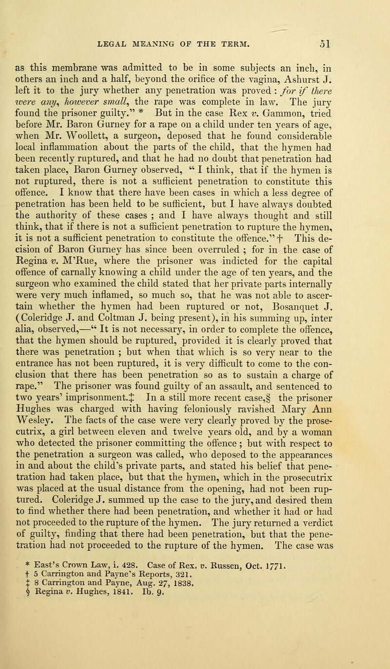 as this membrane was admitted to be in some subjects an inch, in others an inch and a half, beyond the orifice of the vagina, Ashurst J. left it to the jury whether any penetration was proved : for if there were ant/, however small, the rape was complete in law. The jury found the prisoner guilty. * But in the case Rex v. Gammon, tried before Mr. Baron Gurney for a rape on a child under ten years of age, when Mr. Woollett, a surgeon, deposed that he found considerable local inflammation about the parts of the child, that the hymen had been recently ruptured, and that he had no doubt that penetration had taken place, Baron Gurney observed,  I think, that if the hj'men is not ruptured, there is not a sufficient penetration to constitute this offence. I know that there have been cases in which a less degree of penetration has been held to be sufficient, but I have always doubted the authority of these cases ; and I have always thought and still think, that if there is not a sufficient penetration to rupture the hymen, it is not a sufficient penetration to constitute the offence. f This de- cision of Baron Gurney has since been overruled ; for in the case of Regina v. M'Rue, where the prisoner was indicted for the capital offence of carnally knowing a child under the age of ten years, and the surgeon who examined the child stated that her private parts internally were very much inflamed, so much so, that he was not able to ascer- tain whether the hymen had been ruptured or not, Bosanquet J. (Coleridge J. and Coltman J. being present), in his summing up, inter alia, observed,— It is not necessary, in order to complete the offence, that the hymen should be ruptured, provided it is clearly proved that there was penetration ; but when that which is so very near to the entrance has not been ruptured, it is very difficult to come to the con- clusion that there has been penetration so as to sustain a charge of rape. The prisoner was found guilty of an assault, and sentenced to two years' imprisonment.^ In a still more recent case,§ the prisoner Hughes was charged with having feloniously ravished Mary Ann Wesley. The facts of the case were very clearly proved by the prose- cutrix, a girl between eleven and twelve years old, and by a woman who detected the prisoner committing the offence ; but Avith respect to the penetration a surgeon was called, who deposed to the appearances in and about the child's private parts, and stated his belief that pene- tration had taken place, but that the hymen, which in the prosecutrix was placed at the usual distance from the opening, had not been rup- tured. Coleridge J. summed up the case to the jur}?-, and desired them to find whether there had been penetration, and Avhether it had or had not proceeded to the rupture of the hymen. The jury returned a verdict of guilty, finding that there had been penetration, but that the pene- tration had not proceeded to the rupture of the hymen. The case was * East's Crown Law, i. 428. Case of E,ex, v. Russen, Oct. 1771. t 5 Carrington and Payne's Reports, 321, X 8 Carrington and Payne, Aug. 27, 1838. ^ Regina D. Hughes, 1841. lb. Q.
