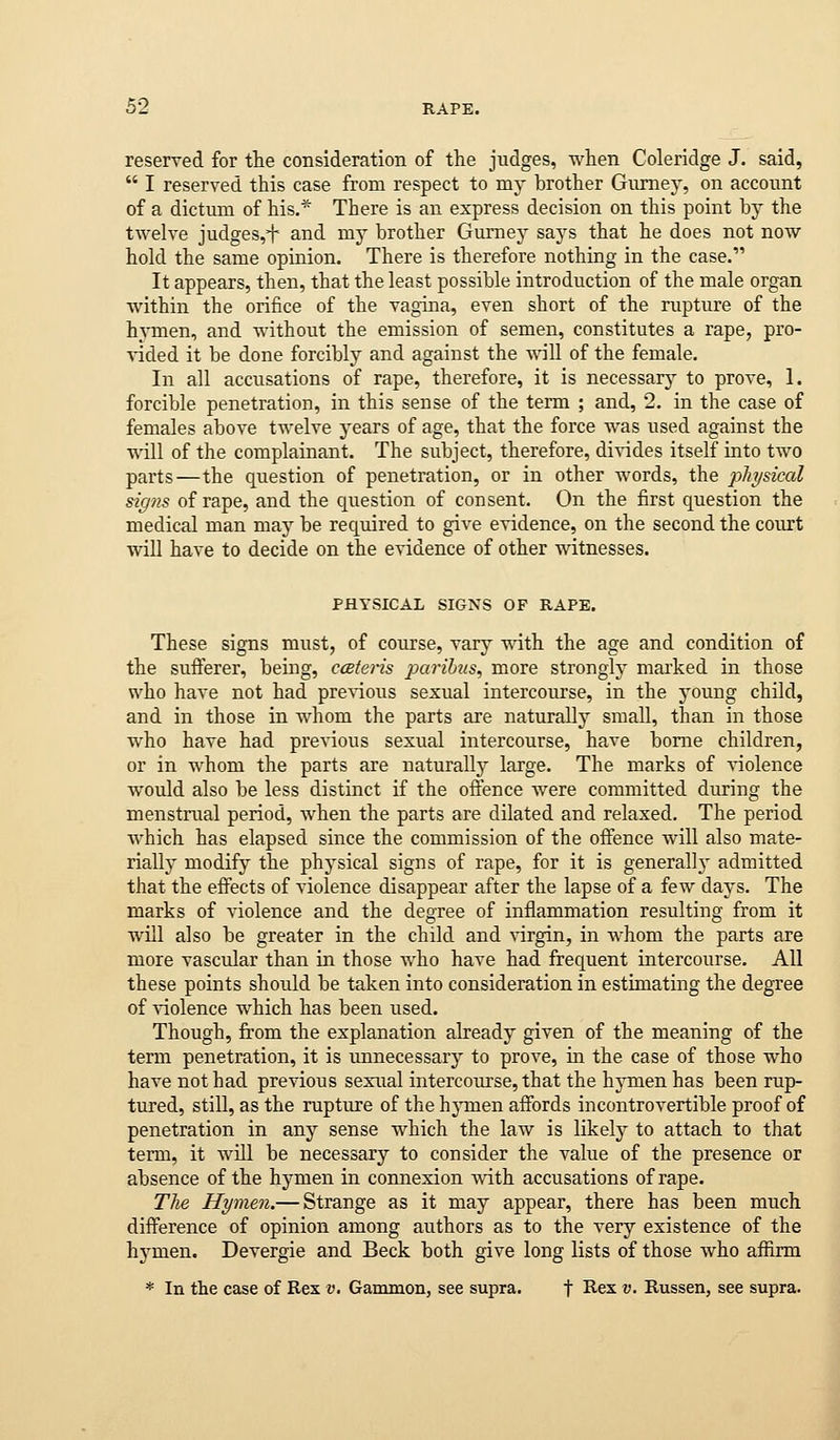 reserved for the consideration of the judges, when Coleridge J. said,  I reserved this case from respect to my brother Gumey, on account of a dictum of his.* There is an express decision on this point by the twelve judges,^ and my brother Gurnej^ says that he does not now hold the same opinion. There is therefore nothing in the case. It appears, then, that the least possible introduction of the male organ within the orifice of the vagina, even short of the rupture of the hymen, and without the emission of semen, constitutes a rape, pro- ^dded it be done forcibly and against the will of the female. In all accusations of rape, therefore, it is necessarj^ to prove, 1. forcible penetration, in this sense of the term ; and, 2. in the case of females above twelve years of age, that the force was used against the will of the complainant. The subject, therefore, divides itself into two parts—the question of penetration, or in other words, the physical signs of rape, and the question of consent. On the first question the medical man may be required to give evidence, on the second the court will have to decide on the evidence of other witnesses. PHYSICAL SIGNS OF RAPE. These signs must, of course, vary with the age and condition of the sufferer, being, cceteris parihis, more strongly mai'ked in those who have not had previous sexual intercourse, in the J'oung child, and in those in whom the parts are naturally small, than in those who have had previous sexual intercourse, have borne children, or in whom the parts are naturally large. The marks of violence would also be less distinct if the offence were committed during the menstrual period, when the parts are dilated and relaxed. The period Avhich has elapsed since the commission of the offence will also mate- rially modify the physical signs of rape, for it is generally admitted that the effects of violence disappear after the lapse of a few days. The marks of violence and the degree of inflammation resulting from it will also be greater in the child and ^^rgin, in Avhom the parts are more vascular than in those who have had frequent intercourse. All these points should be taken into consideration in estimating the degree of violence which has been used. Though, from the explanation already given of the meaning of the term penetration, it is unnecessary to prove, in the case of those who have not had previous sexual intercourse, that the hj'men has been rup- tured, still, as the rupture of the hymen affords incontrovertible proof of penetration in any sense which the law is likely to attach to that term, it will be necessary to consider the value of the presence or absence of the hymen in connexion with accusations of rape. The Hymen.— Strange as it may appear, there has been much difference of opinion among authors as to the very existence of the hj'^men. Devergie and Beck both give long lists of those who affirm * In the case of Rex v. Gammon, see supra. f I^ex v. Russen, see supra.
