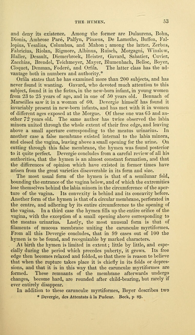 THE HYMEN. 33 and deny its existence. Among the former are Dulaurens, Bohn, Dionis, Ambrose Pare, Palfyn, Pinaeus, De Lamothe, Buffon, Fal- lopius, Vesalius, Columbus, and Mahon ; among the latter, Zerbus, Fabricius, Riolan, Rigmore, Albinus, Ruisch, Morgagni, Winslow, Haller, Desault, Diemerbroek, Heister, Gavard, Sabatier, Cuvier, Zacchias, Brendel, Teichmeyer, Mayer, Blumenbach, Belloc, Boyer, Cloquet, Denman, Fodere, and Orfila. The latter class has the ad- vantage both in numbers and authority.* Orfila states that he has examined more than 200 subjects, and has never found it wanting. Gavard, who devoted much attention to this subject, found it in the foetus, in the new-born infant, in young women from 23 to 25 years of age, and in one of 50 years old. Bennach of Marseilles saw it in a woman of 60. Devergie himself has found it invariably present in new-born infants, and has met with it in women of different ages exposed at the Morgue. Of these one was 65 and an- other 72 years old. The same author has twice observed the labia minora united through the whole extent of their free edge, and leaving above a small aperture corresponding to the meatus urinarius. In another case a false membrane existed internal to the labia minora, and closed the vagina, leaving above a small opening for the urine. On cutting through this false membrane, the hymen was found posterior to it quite perfect. Devergie concludes from a careful review of all his authorities, that the hymen is an almost constant formation, and that the differences of opinion which have existed in former times have arisen from the great varieties discoverable in its form and size. The most usual form of the hymen is that of a semilunar fold, bounding the entrance of the vagina below, and of which the extremities lose themselves behind the labia minora in the circumference of the aper- ture of the vagina. Its convexity is behind and its concavity before. Another form of the hymen is that of a circular membrane, perforated in the centre, and adhering by its entire circumference to the opening of the vagina. In a third case the hymen fills up the entire orifice of the vagina, with the exception of a small opening above corresponding to the meatus urinarius. Lastly, the most unusual form is that of filaments of mucous membrane uniting the carunculae myrtiformes. From all this Devergie concludes, that in 99 cases out of 100 the hymen is to be found, and recognizable by marked characters. At birth the hymen is limited in extent; little by little, and espe- cially during the period which precedes puberty, it grows. Its free edge then becomes relaxed and folded, so that there is reason to believe that when the rupture takes place it is chiefly in its folds or depres- sions, and that it is in this Avay that the carunculae myrtiformes are formed. These remnants of the membrane afterwards undergo changes, become hard, are rounded after child-bearing, but rarely if ever entirely disappear. In addition to these carunculae myrtiformes, Boyer describes two * Devergie, des Attentats a la Pudeur. Beck, p 89.