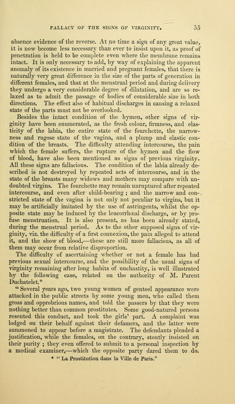 absence evidence of tlie reverse. At no time a sign of any great value, it is now become less necessary than ever to insist upon it, as proof of penetration is held to be complete even where the membrane remains intact. It is only necessary to add, by way of explaining the apparent anomaly of its existence in married and pregnant females, that there is naturally very great difference in the size of the parts of generation in different females, and that at the menstrual period and during delivery they undergo a \evj considerable degree of dilatation, and are so re- laxed as to admit the passage of bodies of considerable size in both directions. The effect also of habitual discharges in causing a relaxed state of the parts must not be overlooked. Besides the intact condition of the hymen, other signs of vir- ginity have been enumerated, as the fresh colour, firmness, and elas- ticity of the labia, the entire state of the fourchette, the narrow- ness and rugose state of the vagina, and a pliunp and elastic con- dition of the breasts. The difficulty attending intercourse, the pain which the female suffers, the rupture of the hymen and the flow of blood, have also been mentioned as signs of previous virginity. All these signs are fallacious. The condition of the labia already de- scribed is not destroyed by repeated acts of intercourse, and in the state of the breasts many widows and mothers may compare with un- doubted virgins. The fourchette may remain unniptured after repeated intercourse, and even after child-bearing ; and the narrow and con- stricted state of the vagina is not only not peculiar to virgins, but it may be artificially imitated by the use of astringents, whilst the op- posite state may be induced by the leucorrhoeal discharge, or by pro- fuse menstruation. It is also present, as has been already stated, during the menstrual period. As to the other supposed signs of vir- ginity, viz. the difficulty of a first connexion, the pain alleged to attend it, and the show of blood,—these are still more fallacious, as all of them may occur from relative disproportion. The difficulty of ascertaining whether or not a female has had previous sexual intercourse, and the possibility of the usual signs of virginity remaining after long habits of unchastity, is well illustrated by the following case, related on the authority of M. Parent Duchatelet.*  Several years ago, two young women of genteel appearance were attacked in the public streets by some young men, who called them gross and opprobrious names, and told the passers by that they were nothing better than common prostitutes. Some good-natured persons resented this conduct, and took the girls' part. A complaint was lodged on their behalf against their defamers, and the latter were summoned to appear before a magistrate. The defendants pleaded a justification, while the females, on the contrary, stoutly insisted on their purity ; they even offered to submit to a personal inspection by a medical examiner,—which the opposite party dared them to do. *  La Prostitution daus la Ville de Paris.