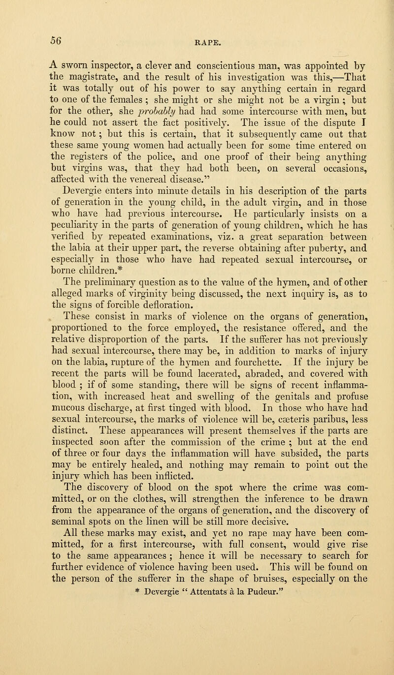 A sworn inspector, a clever and conscientious man, was appointed by the magistrate, and the result of his investigation was this,—That it was totally out of his power to say anything certain in regard to one of the females ; she might or she might not be a virgin ; but for the other, she probably had had some intercourse -with men, but he could not assert the fact positively. The issue of the dispute I know not; but this is certain, that it subsequently came out that these same young women had actually been for some time entered on the registers of the police, and one proof of their being anything but virgins was, that they had both been, on several occasions, affected with the venereal disease. Devergie enters into minute details in his description of the parts of generation in the young child, in the adult virgin, and in those who have had previous intercourse. He particularly insists on a peculiarity in the parts of generation of young children, which he has verified by repeated examinations, viz. a great separation between the labia at their upper part, the reverse obtaining after puberty, and especially in those who have had repeated sexual intercourse, or borne children.* The preliminary question as to the value of the hymen, and of other alleged marks of virginity being discussed, the next inquiry is, as to the signs of forcible defloration. These consist in marks of violence on the organs of generation, proportioned to the force employed, the resistance offered, and the relative disproportion of the parts. If the sufferer has not previously had sexual intercourse, there may be, in addition to marks of injury on the labia, rupture of the hymen and fourchette. If the injury be recent the parts will be found lacerated, abraded, and covered with blood ; if of some standing, there will be signs of recent inflamma- tion, with increased heat and swelling of the genitals and profuse mucous discharge, at first tinged with blood. In those who have had sexual intercourse, the marks of violence will be, caeteris paribus, less distinct. These appearances will present themselves if the parts are inspected soon after the commission of the crime ; but at the end of three or four days the inflammation wiU have subsided, the parts may be entirely healed, and nothing may remain to point out the injury which has been inflicted. The discovery of blood on the spot where the crime was com- mitted, or on the clothes, will strengthen the inference to be drawn from the appearance of the organs of generation, and the discovery of seminal spots on the linen will be still more decisive. All these marks may exist, and yet no rape may have been com- mitted, for a first intercourse, with full consent, would give rise to the same appearances ; hence it will be necessary to search for further evidence of violence having been used. This will be found on the person of the sufferer in the shape of bruises, especially on the * Devergie  Attentats a la Pudeur.