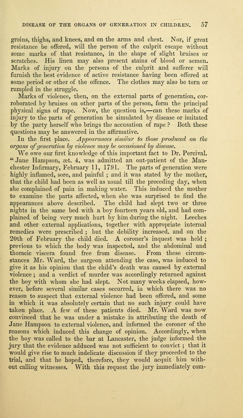 groins, thighs, and knees, and on the arms and chest. Nor, if great resistance be offered, will the person of the culprit escape without some marks of that resistance, in the shape of slight bruises or scratches. His linen may also present stains of blood or semen. Marks of injury on the persons of the culprit and sufferer will furnish the best evidence of active resistance having been offered at some period or other of the offence. The clothes may also be torn or rumpled in the struggle. Marks of violence, then, on the external parts of generation, cor- roborated by bruises on other parts of the person, form the principal physical signs of rape. Now, the question is,—can these marks of injury to the parts of generation be simulated by disease or imitated by the party herself who brings the accusation of rape ? Both these questions may be answered in the affirmative. In the first place. Appeara?ices similar to those produced on the organs of generation by violence may be occasioned by disease. We owe our first knowledge of this important fact to Dr. Percival.  Jane Hampson, ast. 4, was admitted an out-patient of the Man- chester Infirmary, February 11, 1791. The parts of generation were highly inflamed, sore, and painful ; and it was stated by the mother, that the child had been as well as usual till the preceding day, when she complained of pain in making water. This induced the mother to examine the parts affected, when she was surprised to find the appearances above described. The child had slept two or three nights in the same bed with a boy fourteen years old, and had com- plained of being very much hurt by him during the night. Leeches and other external applications, together with appropriate internal remedies were prescribed ; but the debility increased, and on the 20th of February the child died. A coroner's inquest was held ; previous to which the body was inspected, and the abdominal and thoracic viscera found free from disease. From these circum- stances Mr. Ward, the surgeon attending the case, was induced to give it as his opinion that the child's death was caused by external violence ; and a verdict of murder was accordingly returned against the boy with whom she had slept. Not many weeks elapsed, how- ever, before several similar cases occurred, in which there was no reason to suspect that external violence had been offered, and some in which it was absolutely certain that no such injury could have taken place. A few of these patients died. Mr. Ward was now convinced that he was under a mistake in attributing the death of Jane Hampson to external violence, and informed the coroner of the reasons which induced this change of opinion. Accordingly, when the boy was called to the bar at Lancaster, the judge informed the jury that the evidence adduced was not sufficient to convict ; that it would give rise to much indelicate discussion if they proceeded to the trial, and that he hoped, therefore, they would acquit him with- out calling witnesses. With this request the jury immediately com-