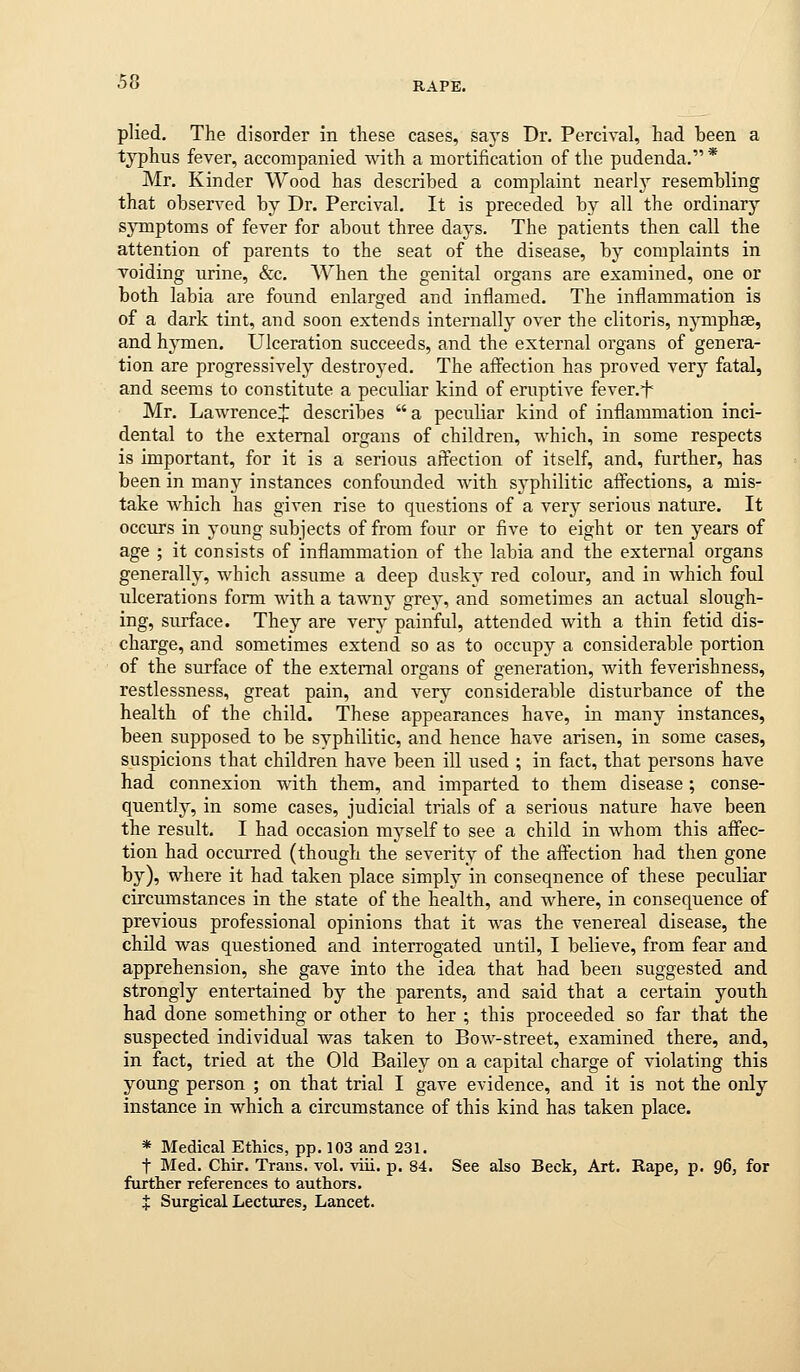 plied. The disorder in these cases, says Dr. Percival, had been a typhus fever, accompanied with a mortification of the pudenda.* Mr, Kinder Wood has described a complaint nearly resembling that observed by Dr. Percival. It is preceded by all the ordinary sjTuptoms of fever for about three days. The patients then call the attention of parents to the seat of the disease, by complaints in voiding urine, &c. When the genital organs are examined, one or both labia are found enlarged and inflamed. The inflammation is of a dark tint, and soon extends internally over the clitoris, nj'-mphse, and hymen. Ulceration succeeds, and the external organs of genera- tion are progressively destroyed. The aff'ection has proved xerj fatal, and seems to constitute a peculiar kind of eruptive fever.f Mr. Lawrence^ describes  a peculiar kind of inflammation inci- dental to the external organs of children, which, in some respects is important, for it is a serious affection of itself, and, further, has been in many instances confounded with syphilitic affections, a mis- take which has given rise to questions of a very serious nature. It occurs in young subjects of from four or five to eight or ten years of age ; it consists of inflammation of the labia and the external organs generally, which assume a deep dusky red colour, and in which foul ulcerations form with a tawny grey, and sometimes an actual slough- ing, surface. They are very painful, attended with a thin fetid dis- charge, and sometimes extend so as to occupy a considerable portion of the surface of the external organs of generation, with feverishness, restlessness, great pain, and very considerable disturbance of the health of the child. These appearances have, in many instances, been supposed to be syphilitic, and hence have arisen, in some cases, suspicions that children have been ill used ; in fact, that persons have had connexion with them, and imparted to them disease; conse- quently, in some cases, judicial trials of a serious nature have been the result. I had occasion myself to see a child in whom this affec- tion had occurred (though the severity of the affection had then gone by), where it had taken place simplj' in consequence of these peculiar circmnstances in the state of the health, and where, in consequence of previous professional opinions that it was the venereal disease, the chUd was questioned and interrogated until, I believe, from fear and apprehension, she gave into the idea that had been suggested and strongly entertained by the parents, and said that a certain youth had done something or other to her ; this proceeded so far that the suspected individual was taken to Bow-street, examined there, and, in fact, tried at the Old Bailey on a capital charge of violating this young person ; on that trial I gave evidence, and it is not the only instance in which a circumstance of this kind has taken place. * Medical Ethics, pp. 103 and 231. t Med. Chir. Trans, vol. viii. p. 84. See also Beck, Art. Rape, p. 96, for furtlier references to authors. X Surgical Lectures, Lancet.