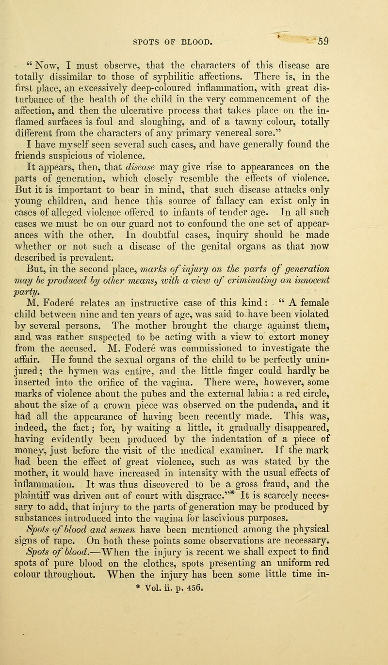SPOTS OF BLOOD. '^' bi)  Now, I must observe, that the characters of this disease are totally dissimilar to those of syphilitic affections. There is, in the first place, an excessively deep-coloured inflammation, with great dis- turbance of the health of the child in the very commencement of the affection, and then the ulcerative process that takes place on the in- flamed surfaces is foul and sloughing, and of a tawny colour, totally different from the characters of any primary venereal sore. I have myself seen several such cases, and have generally found the friends suspicious of violence. It appears, then, that disease may give rise to appearances on the parts of generation, Avhich closely resemble the effects of violence. But it is important to bear in mind, that such disease attacks only young children, and hence this source of fallacy can exist onl}'- in cases of alleged violence offered to infants of tender age. In all such cases we must be on our guard not to confound the one set of appear- ances with the other. In doubtful cases, inquiry should be made whether or not such a disease of the genital organs as that now described is prevalent. But, in the second place, marks of injure/ on the parts of generation may he ■produced by other means, with a view of criminating an innocent j)arty. M. Fodere relates an instructive case of this kind:  A female child between nine and ten years of age, was said to.have been violated by several persons. The mother brought the charge against them, and was rather suspected to be acting with a view to extort money from the accused. M. Fodere was commissioned to investigate the affair. He found the sexual organs of the child to be perfectly unin- jured ; the hymen was entire, and the little finger could hardly be inserted into the orifice of the vagina. There were, however, some marks of violence about the pubes and the external labia: a red circle, about the size of a crown piece was observed on the pudenda, and it had all the appearance of having been recently made. This was, indeed, the fact; for, by waiting a little, it gradually disappeared, having evidently been produced by the indentation of a piece of money, just before the visit of the medical examiner. If the mark had been the effect of great violence, such as was stated by the mother, it would have increased in intensity with the usual effects of inflammation. It was thus discovered to be a gross fraud, and the plaintiff was driven out of court with disgrace.* It is scarcely neces- sary to add, that injury to the parts of generation may be produced by substances introduced into the A^agina for lascivious purposes. Spots of blood and semen have been mentioned among the physical signs of rape. On both these points some observations are necessary. Spots of blood.—When the injury is recent we shall expect to find spots of pure blood on the clothes, spots presenting an uniform red colour throughout. When the injury has been some little time in-