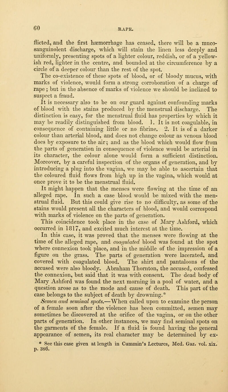 flicted, and the first hsemorrhage has ceased, there ^\dll be a muco- sanguinolent discharge, which will stain the linen less deeply and unifonnly, presenting spots of a lighter colour, reddish, or of a 3-eEow- ish red, lighter in the centre, and bounded at the circumference by a circle of a deeper colour than the rest of the spot. The co-existence of these spots of blood, or of bloody mucus, with marks of violence, would form a strong corroboration of a charge of rape ; but in the absence of marks of violence we should be incUned to suspect a fraud. It is necessary also to be on our g-uard against confounding marks of blood with the stains produced by the menstrual discharge. The distinction is easy, for the menstrual fluid has properties bj which it may be readilj^ distinguished from blood. I. It is not coagulable, in consequence of containing little or no fibrine. 2. It is of a darker colour than arterial blood, and does not change colour as venous blood does by exposure to the air; and as the blood which would flow from the parts of generation in consequence of violence would be arterial in its character, the colour alone would form a suflicient distinction. Moreover, by a careful inspection of the organs of generation, and by introducing a plug into the vagina, we may be able to ascertain that the coloured fluid flows from high up in the vagina, which would at once prove it to be the menstnial fluid. It might happen that the menses were flowing at the time of an alleged rape. In such a case blood would be mixed with the men- strual fluid. But this could give rise to no difficulty, as some of the stains would present all the characters of blood, and would correspond with marks of violence on the parts of generation. This coincidence took place in the case of Mary Ashford, which occurred in 1817, and excited much interest at the time. In this case, it was proved that the menses were flomng at the time of the alleged rape, and coagulated blood was found at the spot where connexion took place, and in the middle of the impression of a figure on the grass. The parts of generation Avere lacerated, and covered with coagulated blood. The shirt and pantaloons of the accused were also bloody. Abraham Thornton, the accused, confessed the connexion, but said that it was with consent. The dead bod}^ of Mary Ashford was found the next morning in a pool of water, and a question arose as to the mode and cause of death. This part of the case belongs to the subject of death bj^ drowning.* Semen and seminal sjjots.—When called upon to examine the person of a female soon after the violence has been committed, semen may sometimes be discovered at the orifice of the vagina, or on the other parts of generation. In other instances, we may find seminal spots on the garments of the female. If a fluid is found having the general appearance of semen, its real character may be determined by ex- * See this case given at length in Cummin's Lectures, Med. Gaz. vol. xix, p. 386.