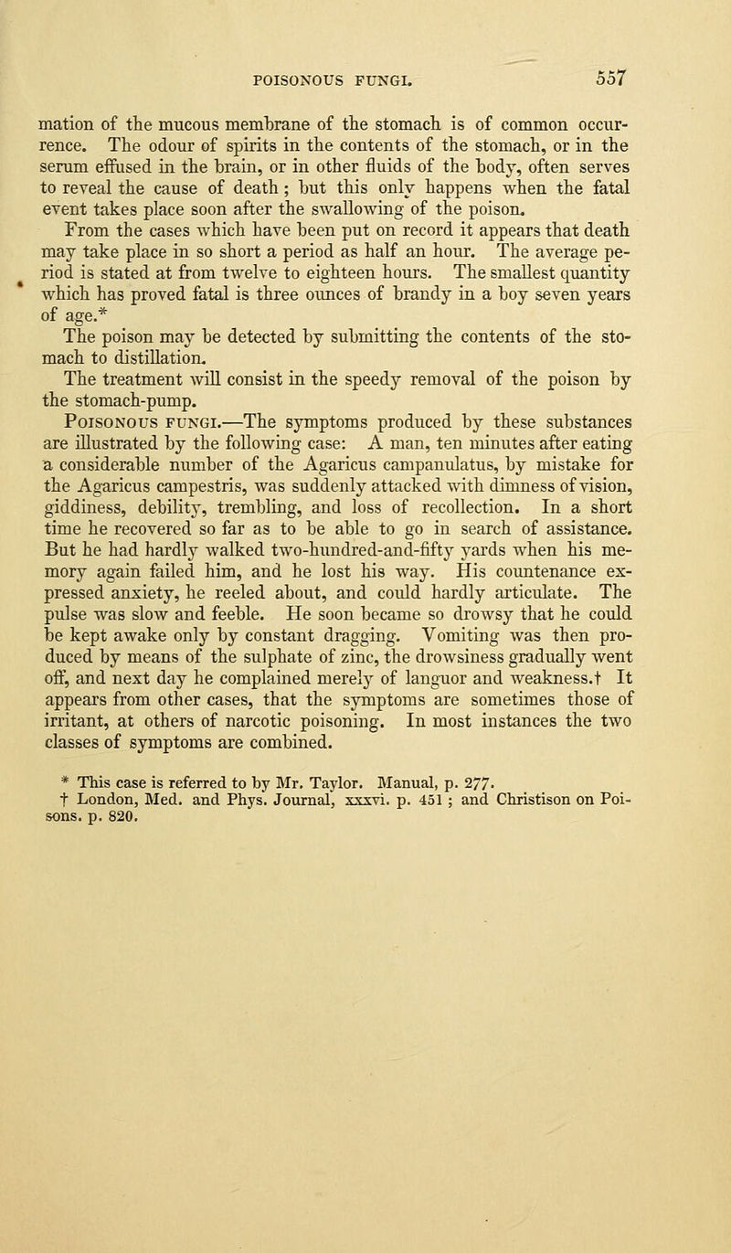 mation of the mucous membrane o£ the stomach is of common occur- rence. The odour of spirits in the contents of the stomach, or in the serum effused in the brain, or in other fluids of the body, often serves to reveal the cause of death; but this only happens when the fatal event takes place soon after the swallowing of the poison. From the cases which have been put on record it appears that death may take place in so short a period as half an hour. The average pe- riod is stated at from twelve to eighteen hours. The smallest quantity which has proved fatal is three ounces of brandy in a boy seven years of age.* The poison may be detected by submitting the contents of the sto- mach to distillation. The treatment will consist in the speedy removal of the poison by the stomach-pump. Poisonous fungi.—The symptoms produced by these substances are illustrated by the following case: A man, ten minutes after eating a considerable number of the Agaricus campanulatus, by mistake for the Agaricus campestris, was suddenly attacked with dimness of vision, giddiness, debility, trembling, and loss of recollection. In a short time he recovered so far as to be able to go in search of assistance. But he had hardly walked two-hundred-and-fifty yards when his me- mory again failed him, and he lost his way. His countenance ex- pressed anxiety, he reeled about, and could hardly articulate. The pulse was slow and feeble. He soon became so drowsy that he could be kept awake only by constant dragging. Vomiting was then pro- duced by means of the sulphate of zinc, the drowsiness gradually went off, and next day he complained merely of languor and weakness.! It appears from other cases, that the symptoms are sometimes those of irritant, at others of narcotic poisoning. In most instances the two classes of symptoms are combined. * This case is referred to by Mr. Taylor. Manual, p. 277. t London, Med. and Ptiys. Journal, xxxvi. p. 451 ; and Christison on Poi- sons, p. 820.