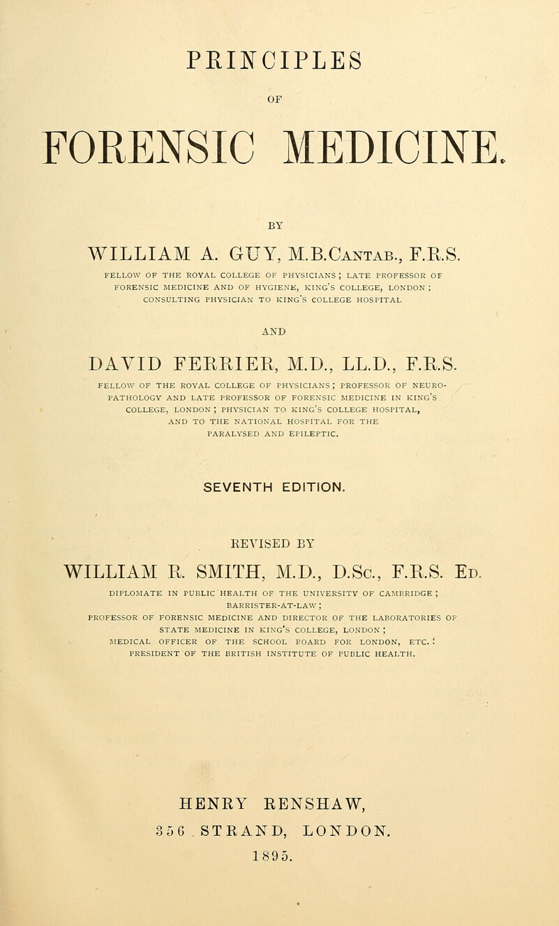 OF FORENSIC MEDICINE BY WILLIAM A. GUY, M.B.Cantab., F.RS. FELLOW OF THE ROYAL COLLEGE OF PHYSICIANS ; LATE PROFESSOR OF FORENSIC MEDICINE AND OF HYGIENE, KING'S COLLEGE, LONDON ; CONSULTING PHYSICIAN TO KING'S COLLEGE HOSPITAL AND DAVID FEREIER, M.D., LL.D., F.E.S. FELLOW OF THE ROYAL COLLEGE OF PHYSICIANS; PROFESSOR OF NEURO- PATHOLOGY AND LATE PROFESSOR OF FORENSIC MEDICINE IN KING'S COLLEGE, LONDON ; PHYSICIAN TO KING'S COLLEGE HOSPITAL, AND TO THE NATIONAL HOSPITAL FOR THE PARALYSED AND EPILEPTIC. SEVENTH EDITION. REVISED BY WILLIAM R. SMITH, M.D., D.Sc, F.KS. Ed. DIPLOMATS IN PUBLIC'HEALTH OF THE UNIVERSITY OF CAMBRIDGE; BARRISTER-AT-LAW ; PROFESSOR OF FORENSIC MEDICINE AND DIRECTOR OF THE LABORATORIES OF STATE MEDICINE IN KING's COLLEGE, LONDON ; MEDICAL OFFICER OF THE SCHOOL BOARD FOR LONDON, ETC. '. PRESIDENT OF THE BRITISH INSTITUTE OF PUBLIC HEALTH. HENRY RENSHAW, 356. STRAND, LONDON. 189 5.