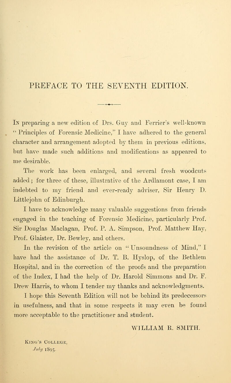 In preparing a new edition of Drs. Guy and Ferrier's well-known  Principles of Forensic Medicine, I have adhered to the general character and arrangement adopted by them in previous editions, but have made such additions and modifications as appeared to me desirable. The work has been enlarged, and several fresh woodcuts added; for three of these, illustrative of the Ardlamont case, I am indebted to my friend and ever-ready adviser, Sir Henry D. Little]ohu of Edinburgh. I have to acknowledge many valuable suggestions from friends engaged in the teaching of Forensic Medicine, particularly Prof. Sir Douglas Maclagan, Prof. P. A. Simpson, Prof. Matthew Hay, Prof. Glaister, Dr. Bewley, and others. In the revision of the article on  Unsoundness of Mind, I have had the assistance of Dr. T. B. Hyslop, of the Bethlem Hospital, and in the correction of the proofs and the preparation of the Index, I had the help of Dr. Harold Simmons and Dr. F. Drew Harris, to whom I tender my thanks and acknowledgments. I hope this Seventh Edition will not be behind its predecessors in usefulness, and that in some respects it may even be found more acceptable to the practitioner and student. WILLIAM R. SMITH. KiNU's College, ■Tub/ 1895.