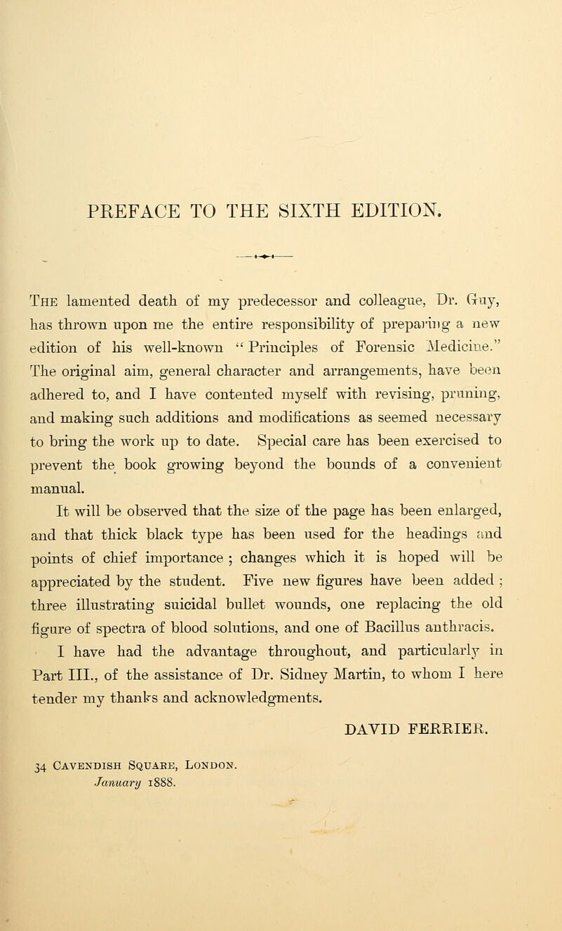 The lamented death of my predecessor and colleague, Dr. Guy, has thrown upon me the entire responsibility of preparing a new edition of his well-known  Principles of Forensic Medicine. The original aim, general character and arrangements, have been adhered to, and I have contented myself with revising, pruning, and making such additions and modifications as seemed necessary to bring the work up to date. Special care has been exercised to prevent the book growing beyond the bounds of a convenient manual. It will be observed that the size of the page has been enlarged, and that thick black type has been used for the headings and points of chief importance ; changes which it is hoped will be appreciated by the student. Five new figures have been added ; three illustrating suicidal bullet wounds, one replacing the old figure of spectra of blood solutions, and one of Bacillus anthracis. I have had the advantage throughout, and particularly in Part III., of the assistance of Dr. Sidney Martin, to whom I here tender my thanks and acknowledgments. DAVID FEURIER. 34 Cavendish Square, London. January 1888.