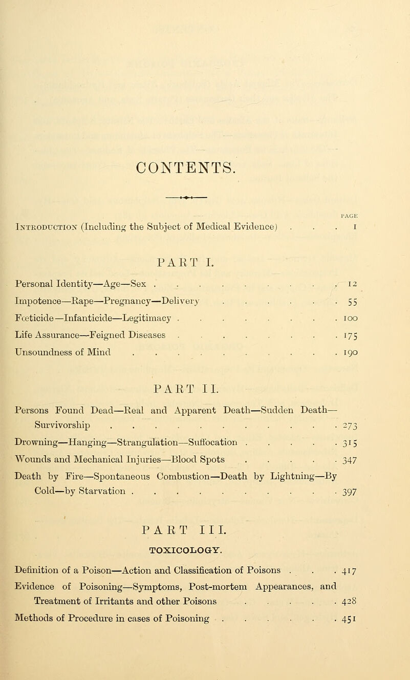 CONTENTS. Introductiojs (Including the Subject of Medical Evidence) PAGE I PART I. Personal Identity—Age—Sex . Impotence—Rape—Pregnancy—Delivery Fceticide—Infanticide—Legitimacy . Life Assurance—Feigned Diseases Unsoundness of Mind .... 12 55 lOO 175 190 PART 11. Persons Found Dead—Real and Apparent Death—Sudden Death Survivorship ......... Drowning—Hanging—Strangulation—Suffocation . Wounds and Mechanical Injuries—Blood Spots Death by Fire—Spontaneous Combustion—^Death by Lightning Cold—by Starvation ........ -By 315 347 397 PART III. TOXICOLOGY. Definition of a Poison—Action and Classification of Poisons . . -417 Evidence of Poisoning—Symptoms, Post-mortem Appearances, and Treatment of Irritants and other Poisons Methods of Procedure in cases of Poisoning 428 451