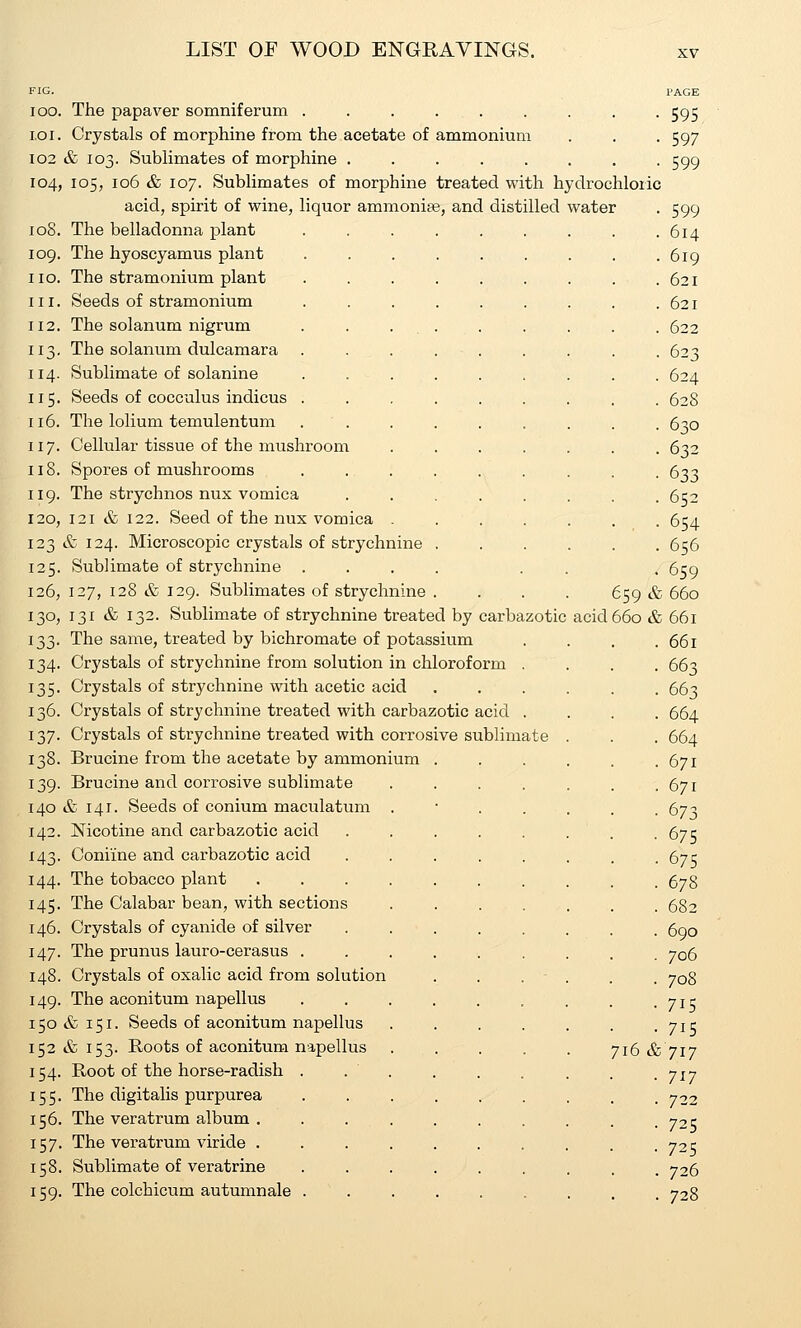 The papaver somniferum FIG. oo. ,oi. Crystals of morphine from the acetate of ammonium 02 & 103. Sublimates of morphine ..... 04, 105, 106 & 107. Sublimates of morphine treated with hydrochloric acid, spirit of wine, liquor ammoniee, and distilled water 08. The belladonna plant 09. The hyoscyamus plant 10. II. 12. 13- 14. 15- 16 17 The stramonium plant Seeds of stramonium The solanum nigrum The solanum dulcamara Sublimate of solanine Seeds of cocculus indicus The lolium temulentum Cellular tissue of the mushroom 18. Spores of mushrooms 19. The strychnos nux vomica 20. 121 & 122. Seed of the nux vomica 23 & 124. Microscopic crystals of strychnine 25. Sublimate of strychnine . 26, 127, 128 & 129. Sublimates of strychnine 30, 131 & 132. Sublimate of strychnine treated by carbazotic 33. The same, treated by bichromate of potassium 34. Crystals of strychnine from solution in chloroform . 35. Crystals of strychnine with acetic acid 36. Crystals of strychnine treated with carbazotic acid . 37. Crystals of strychnine treated with corrosive sublimate 38. Brucine from the acetate by ammonium 39. Brucine and corrosive sublimate 40 & 141. Seeds of conium maculatum . 42. Nicotine and carbazotic acid 43. Coniine and carbazotic acid 44. The tobacco plant .... 45. The Calabar bean, with sections 46. Crystals of cyanide of silver 47. The prunus lauro-cerasus . 48. Crystals of oxalic acid from solution 49. The aconitum napellus 50 & 151. Seeds of aconitum napellus 52 & 153. Roots of aconitum napellus 54. Root of the horse-radish 55. The digitalis purpurea 56. The veratrum album . 57. The veratrum viride . 58. Sublimate of veratrine 59. The colchicum autumnale 659 & acid 660 & 716 & PAGE 595 597 599 599 614 619 621 621 622 623 624 628 630 632 633 652 654 656 659 660 661 661 663 663 664 664 671 671 673 675 675 678 682 690 706 708 715 715 717 717 722 725 725 726 728