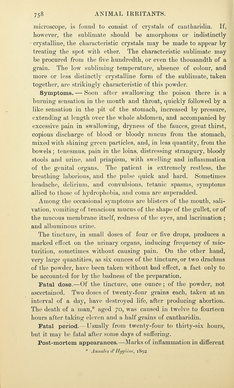 microscope, is found to consist of crystals of cantliaridin. If, however, the sublimate should be amorphous or indistinctly- crystalline, the characteristic crystals may be made to appear by treating the spot with ether. The characteristic sublimate may be procured from the five hundredth, or even the thousandth of a grain. The low subliming temperature, absence of colour, and more or less distinctly crystalline form of the sublimate, taken together, are strikingly characteristic of this powder. Symptoms. — Soon after swallowing the poison there is a burning sensation in the mouth and throat, quickly followed by a like sensation in the pit of the stomach, increased by pressure, extending at length over the whole abdomen, and accompanied by excessive pain in swallowing, dryness of the fauces, great thirst, copious discharge of blood or bloody mucus from the stomach, mixed with shining green particles, and, in less quantity, from the bowels ; tenesmus, pain in the loins, distressing strangury, bloody stools and urine, and priapism, with swelling and inflammation of the genital organs. The patient is extremely restless, the breathing laborious, and the pulse quick and hard. Sometimes headache, delirium, and convulsions, tetanic spasms, symptoms allied to those of hydrophobia, and coma are superadded. Among the occasional symptoms are blisters of the mouth, sali- vation, vomiting of tenacious mucus of the shape of the gullet, or of the mucous membrane itself, redness of the eyes, and lacrimation ; and albuminous urine. The tincture, in small doses of four or five drops, produces a marked effect on the urinary organs, inducing frequency of mic- turition, sometimes without causing pain. On the other hand, very large quantities, as six ounces of the tincture, or two drachms of the powder, have been taken without bad effect, a fact only to be accounted for by the badness of the preparation. Fatal dose.—Of the tincture, one ounce; of the powder, not ascertained. Two doses of twenty-four grains each, taken at an interval of a day, have destroyed life, after producing abortion. The death of a man,* aged 70, was caused in twelve to fourteen hours after taking eleven and a half grains of cantharidin. Fatal period.—Usually from twenty-four to thirty-six hours, but it may be fatal after some days of suffering. Post-mortem appearances.—Marks of inflammation in different * Annales cVHygiene, 1892.