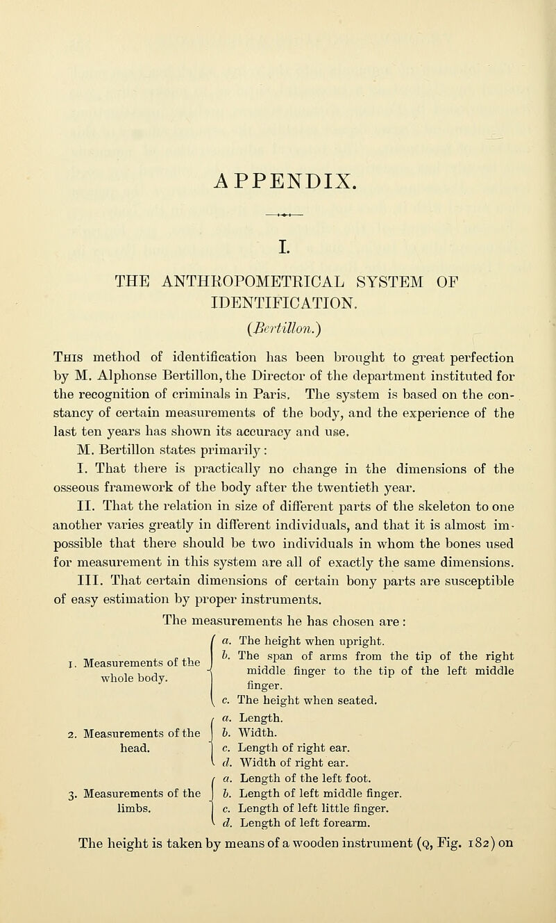 APPENDIX. I. THE ANTHKOPOMETRICAL SYSTEM OF IDENTIFICATION. {Bertillon.) This method of identification has been brought to great perfection by M. Alphonse Bertillon, the Director of the department instituted for the recognition of criminals in Paris, The system is based on the con- stancy of certain measurements of the body, and the experience of the last ten years has shown its accuracy and use. M. Bertillon states primarily : I. That there is pi-actically no change in the dimensions of the osseous framework of the body after the twentieth year. II. That the relation in size of different parts of the skeleton to one another varies greatly in diffeient individuals, and that it is almost im- possible that there should be two individuals in whom the bones used for measurement in this system are all of exactly the same dimensions. III. That certain dimensions of certain bony parts are susceptible of easy estimation by proper instruments. The measurements he has chosen are: ia. The height when upright. h. The span of arms from the tip of the right middle finger to the tip of the left middle linger, c. The height when seated. fa. Length. b. Width. c. Length of right ear. d. Width of right ear. (a. Length of the left foot. h. Length of left middle finger, c. Length of left little finger. d. Length of left forearm. The height is taken by means of a wooden instrument (q, Fig. 182) on