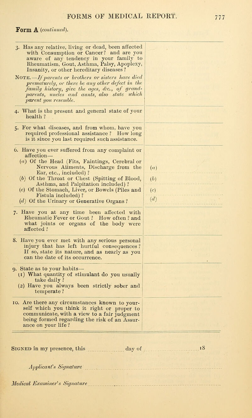 Form A [continued). 3. Has any relative, living or dead, been affected with Consumption or Cancer? and are you aware of a.n-y tendency in your family to Eheumatism, Gout, Asthma, Palsy, Apoplexy, Insanity, or other hereditary diseases ? Note.—If parents or hrotliers or sisters have died prematurely, or there he any other defect in the family history, give the ages, &c., of grand- parents, uncles and aunts, also state which pourent you resemble. 4. What is the present and general state of your health ? 5. For what diseases, and from whom, have you required professional assistance ? How long is it since you last required such assistance. . Have you ever suffered from any complaint or affection— («) Of the Head (Fits, Faintings, Cerebral or Nervous Ailments, Discharge from the Ear, etc., included) ? (6) Of the Throat or Chest (Spitting of Blood, Asthma, and Palpitation included) ? (c) Of the Stomach, Liver, or Bowels (Piles and Fistula included) ? (d) Of the Urinary or G-enerative Organs ? Have you at any time been affected with Kheumatic Fever or Gout ? How often 1 and what joints or organs of the body were affected .' («) (&) (c) Have you ever met with any serious personal injury that has left hurtful consequences ? If so, state its nature, and as nearly as you can the date of its occurrence. 9. State as to your habits— (i) What quantity of stimulant do you usually take daily '.' (2) Have you always been strictly sober and temperate ? 10. Are there any circumstances known to your- self which you think it right or proper to communicate, with a view to a fair judgment being formed regarding the risk of an Assur- ance on your life'.' Signed in my presence, this day of. Applicant's Signature Medical Examiner^ s Signature