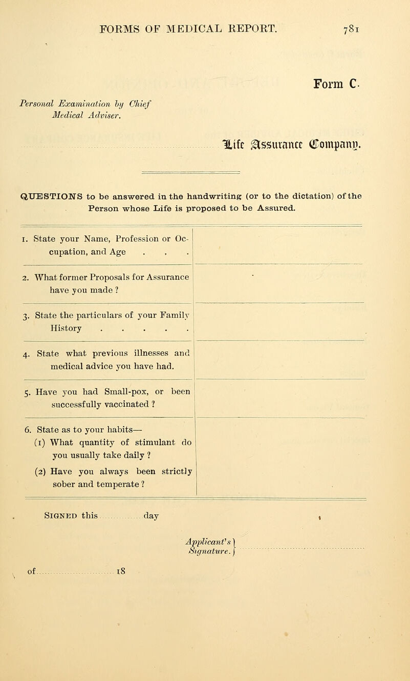 Form C- Personal Examination by Chief Medical Adviser, Uifc Assurance (^Dompanvi. QUESTIONS to be answered in the handwriting (or to the dictation) of the Person whose Life is proposed to be Assured. I. state your Name, Profession or Oc- cupation, and Age 2. What former Proposals for Assurance have you made ? 3. State the particulars of your Family History 4. State what previous illnesses and medical advice you have had. 5. Have you had Small-pox, or been successfully vaccinated 1 6. State as to your habits— Ci) What quantity of stimulant do you usually take daily ? (2) Have you always been strictly sober and temperate ? Signed this day licant Signature ■e.\ of.