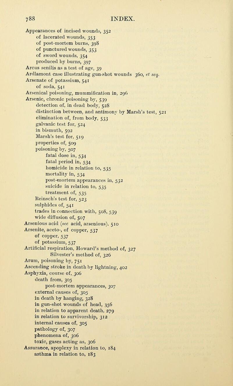 Appearances of incised wounds, 352 of lacerated wounds, 353 of post-mortem burns, 398 of punctured wounds, 353 of sword wounds, 354 produced by burns, 397 Arcus senilis as a test of age, 39 Ardlamont case illustrating gun-shot wounds 360, et seq. Arsenate of potassium, 541 of soda, 541 Arsenicalpoisoning, mummification in, 296 Arsenic, chronic poisoning by, 539 detection of, in dead body, 528 distinction between, and antimony by Marsh's test, 521 elimination of, from body, 533 galvanic test for, 524 in bismuth, 592 Marsh's test for, 519 properties of, 509 poisoning by, 507 fatal dose in, 534 fatal period in, 534 homicide in relation to, 535 mortality in, 534 post-mortem appearances in, 532 suicide in relation to, 535 treatment of, 535 Reinsch's test for, 523 sulphides of, 541 trades in connection with, 508, 539 wide diffusion of, 507 Arsenious acid (see acid, arsenious), 510 Arsenite, aceto-, of copper, 537 of copper, 537 of potassium, 537 Artificial respiration, Howard's method of, 327 Silvester's method of, 326 Arum, poisoning by, 751 Ascending stroke in death by lightning, 402 Asphyxia, course of,. 306 death from, 305 post-mortem appearances, 307 external causes of, 305 in death by hanging, 328 in gun-shot wounds of head, 356 in relation to apparent death, 279 in relation to survivorship, 312 internal causes of, 305 pathology of, 307 phenomena of, 306 toxic, gases acting as, 306 Assurance, apoplexy in relation to, 184 asthma in relation to, 183