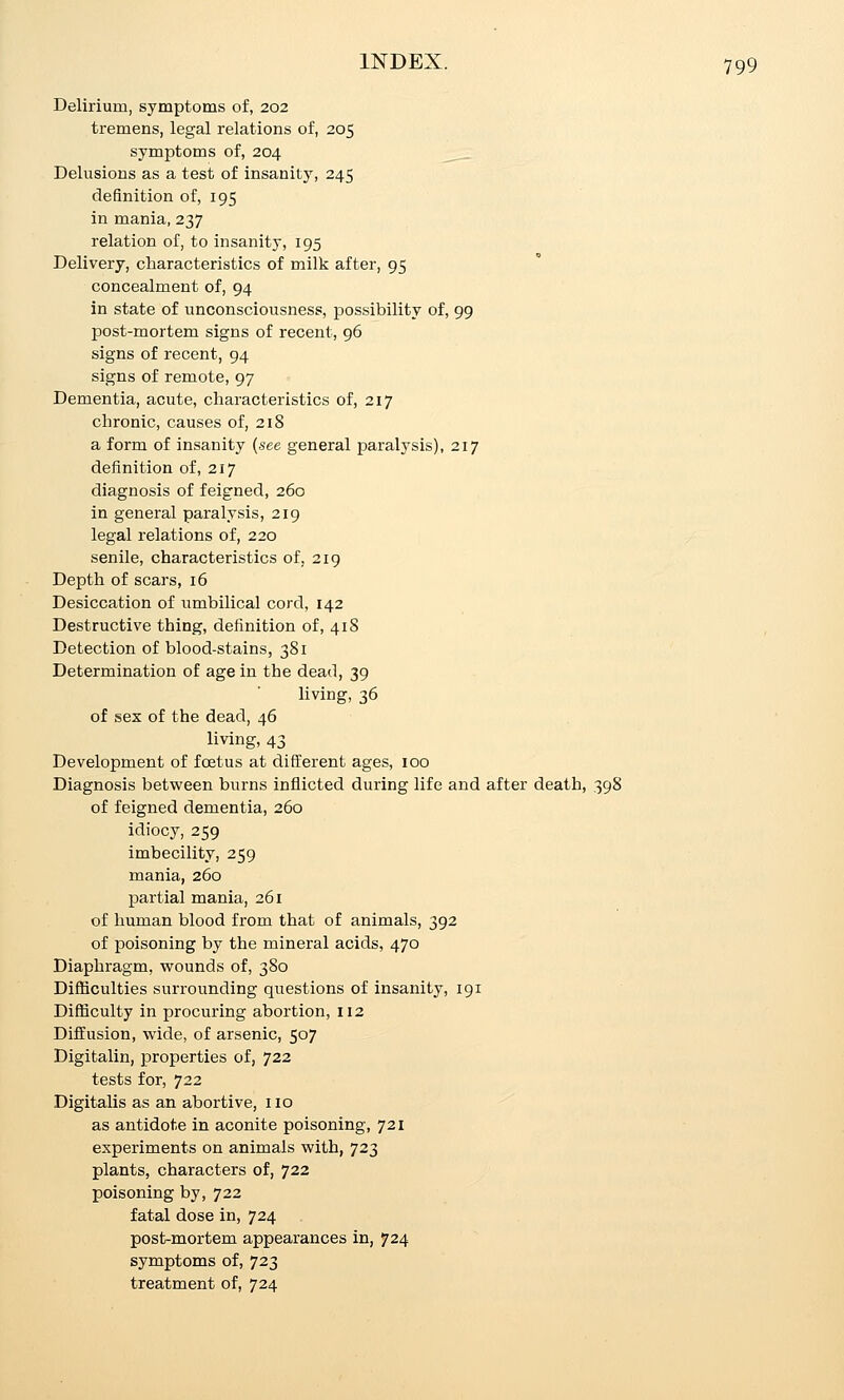 Delirium, symptoms of, 202 tremens, legal relations of, 205 symptoms of, 204 ^__ Delusions as a test of insanity, 245 definition of, 195 in mania, 237 relation of, to insanity, 195 Delivery, characteristics of milk after, 95 concealment of, 94 in state of unconsciousness, possibility of, 99 post-mortem signs of recent, 96 signs of recent, 94 signs of remote, 97 Dementia, acute, characteristics of, 217 chronic, causes of, 218 a form of insanity (see general paralysis), 217 definition of, 217 diagnosis of feigned, 260 in general paralysis, 219 legal relations of, 220 senile, characteristics of, 219 Depth of scars, 16 Desiccation of umbilical cord, 142 Destructive thing, definition of, 418 Detection of blood-stains, 381 Determination of age in the dead, 39 living, 36 of sex of the dead, 46 living, 43 Development of foetus at different ages, 100 Diagnosis between burns inflicted during life and after death, 398 of feigned dementia, 260 idiocy, 259 imbecility, 259 mania, 260 partial mania, 261 of human blood from that of animals, 392 of poisoning by the mineral acids, 470 Diaphragm, wounds of, 380 Difl[iculties surrounding questions of insanity, 191 Difficulty in procuring abortion, 112 Diffusion, wide, of arsenic, 507 Digitalin, properties of, 722 tests for, 722 Digitalis as an abortive, no as antidote in aconite poisoning, 721 experiments on animals with, 723 plants, characters of, 722 poisoning by, 722 fatal dose in, 724 post-mortem appearances in, 724 symptoms of, 723 treatment of, 724