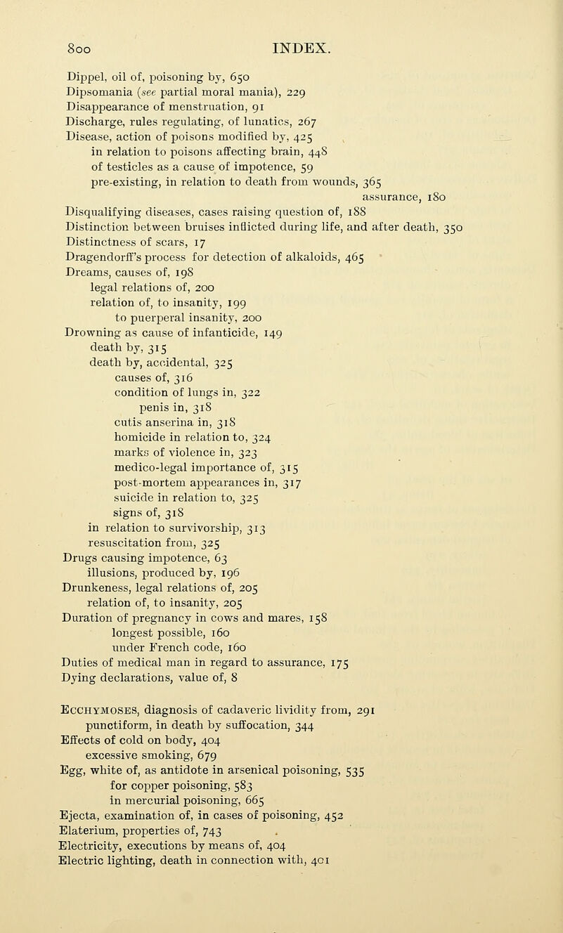 Dippel, oil of, poisoning by, 650 Dipsomania {see partial moral mania), 229 Disappearance of menstruation, 91 Discharge, rules regulating, of lunatics, 267 Disease, action of poisons modified by, 425 ^ in relation to poisons affecting brain, 448 of testicles as a cause of impotence, 59 pre-existing, in relation to death from wounds, 365 assurance, 180 Disqualifying diseases, cases raising question of, 188 Distinction between bruises inflicted during life, and after death, 350 Distinctness of scars, 17 Dragendorff's process for detection of alkaloids, 465 Dreams, causes of, 198 legal relations of, 200 relation of, to insanity, 199 to puerperal insanity, 200 Drowning as cause of infanticide, 149 death by, 315 death by, accidental, 325 causes of, 316 condition of lungs in, 322 penis in, 318 cutis anserina in, 318 homicide in relation to, 324 marks of violence in, 323 medico-legal importance of, 315 post-mortem appearances in, 317 suicide in relation to, 325 signs of, 318 in relation to survivorship, 313 resuscitation from, 325 Drugs causing impotence, 63 illusions, produced by, 196 Drunkeness, legal relations of, 205 relation of, to insanity, 205 Duration of pregnancy in cows and mares, 158 longest possible, 160 under French code, 160 Duties of medical man in regard to assurance, 175 Dying declarations, value of, 8 EcCHYMOSES, diagnosis of cadaveric lividity from, 291 punctiform, in death by suffocation, 344 Effects of cold on body, 404 excessive smoking, 679 Egg, white of, as antidote in arsenical poisoning, 535 for copper poisoning, 583 in mercurial poisoning, 665 Ejecta, examination of, in cases of poisoning, 452 Elaterium, properties of, 743 Electricity, executions by means of, 404 Electric lighting, death in connection with, 401