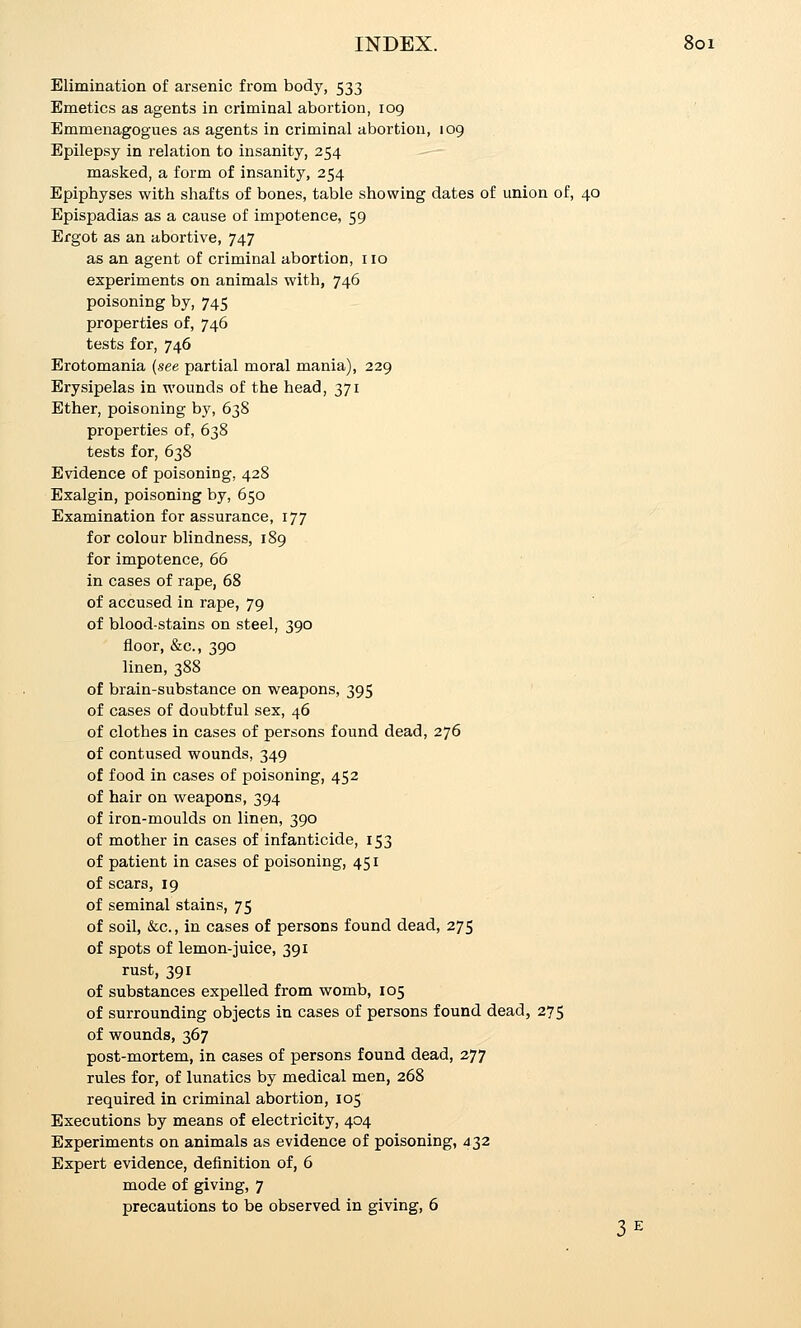 Elimination of arsenic from body, 533 Emetics as agents in criminal abortion, 109 Emmenagogues as agents in criminal abortion, 109 Epilepsy in relation to insanity, 254 masked, a form of insanity, 254 Epiphyses with shafts of bones, table showing dates of union of, 40 Epispadias as a cause of impotence, 59 Ergot as an abortive, 747 as an agent of criminal abortion, 110 experiments on animals with, 746 poisoning by, 745 properties of, 746 tests for, 746 Erotomania (see partial moral mania), 229 Erysipelas in wounds of the head, 371 Ether, poisoning by, 638 properties of, 638 tests for, 638 Evidence of poisoning, 428 Exalgin, poisoning by, 650 Examination for assurance, 177 for colour blindness, 189 for impotence, 66 in cases of rape, 68 of accused in rape, 79 of blood-stains on steel, 390 floor, &c., 390 linen, 388 of brain-substance on weapons, 395 of cases of doubtful sex, 46 of clothes in cases of persons found dead, 276 of contused wounds, 349 of food in cases of poisoning, 452 of hair on weapons, 394 of iron-moulds on linen, 390 of mother in cases of infanticide, 153 of patient in cases of poisoning, 451 of scars, 19 of seminal stains, 75 of soil, &c., in cases of persons found dead, 275 of spots of lemon-juice, 391 rust, 391 of substances expelled from womb, 105 of surrounding objects in cases of persons found dead, 275 of wounds, 367 post-mortem, in cases of persons found dead, 277 rules for, of lunatics by medical men, 268 required in criminal abortion, 105 Executions by means of electricity, 404 Experiments on animals as evidence of poisoning, ^32 Expert evidence, definition of, 6 mode of giving, 7 precautions to be observed in giving, 6