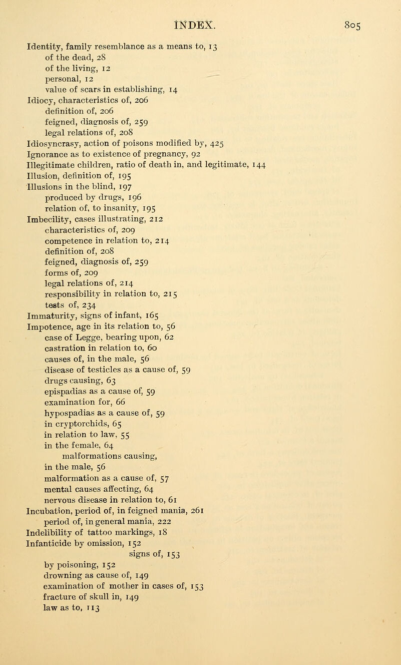 Identity, family resemblance as a means to, 13 of the dead, 28 of the living, 12 personal, 12 ^~ value of scars in establishing, 14 Idiocy, characteristics of, 206 definition of, 206 feigned, diagnosis of, 259 legal relations of, 208 Idiosyncrasy, action of poisons modified by, 425 Ignorance as to existence of pregnancy, 92 Illegitimate children, ratio of death in, and legitimate, 144 Illusion, definition of, 195 Illusions in the blind, 197 produced by drugs, 196 relation of, to insanity, 195 Imbecility, cases illustrating, 212 characteristics of, 209 competence in relation to, 214 definition of, 208 feigned, diagnosis of, 259 forms of, 209 legal relations of, 214 responsibility in relation to, 215 tests of, 234 Immaturity, signs of infant, 165 Impotence, age in its relation to, 56 '' case of Legge, bearing upon, 62 castration in relation to, 60 causes of, in the male, 56 disease of testicles as a cause of, 59 drugs causing, 63 epispadias as a cause of, 59 examination for, 66 hypospadias as a cause of, 59 in cryptorchids, 65 in relation to law, 55 in the female, 64 malformations causing, in the male, 56 malformation as a cause of, 57 mental causes affecting, 64 nervous disease in relation to, 61 Incubation, period of, in feigned mania, 261 period of, in general mania, 222 Indelibility of tattoo markings, 18 Infanticide by omission, 152 signs of, 153 by poisoning, 152 drowning as cause of, 149 examination of mother in cases of, 153 fracture of skull in, 149 law as to, T13