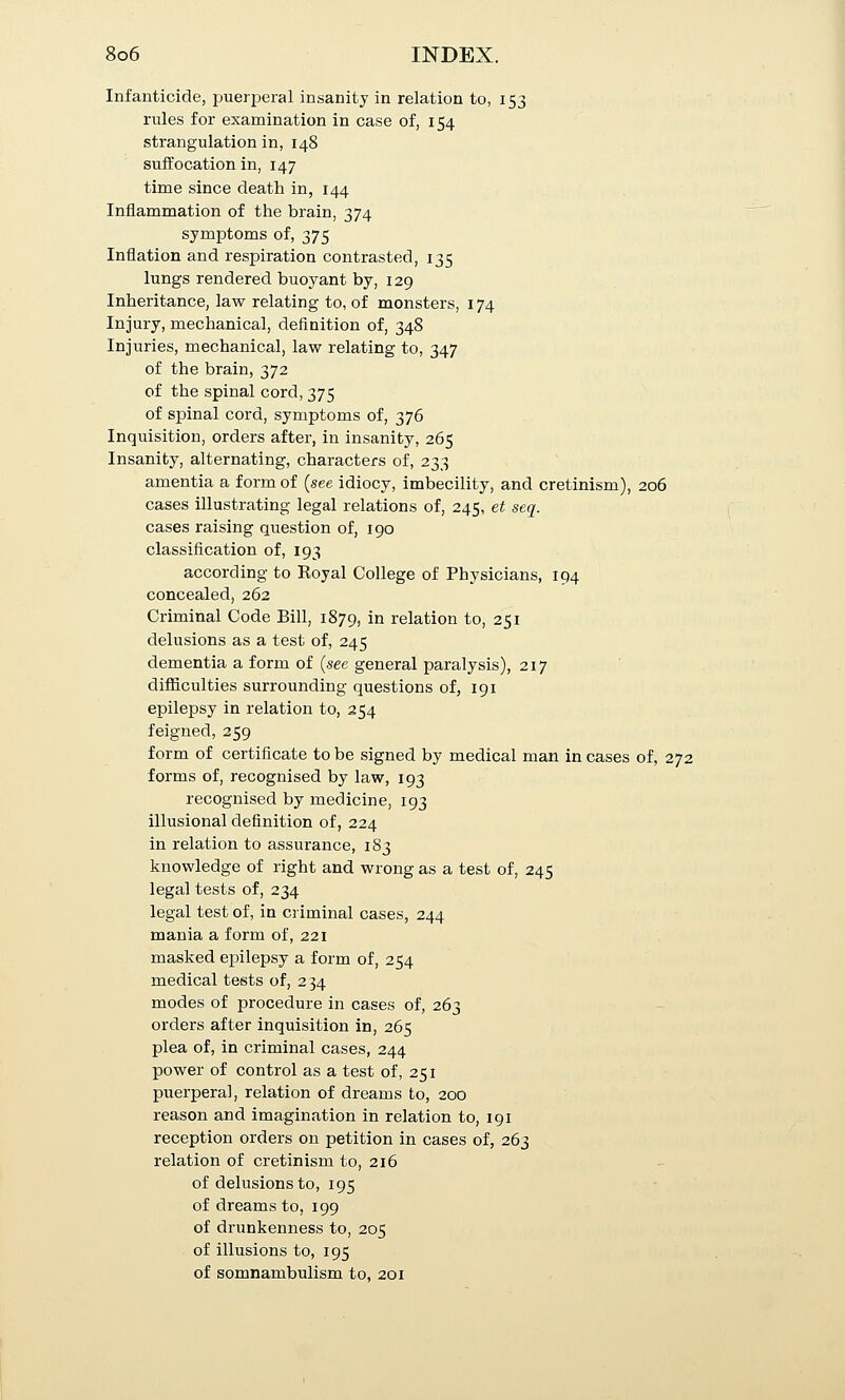 Infanticide, puerperal insanity in relation to, 153 rules for examination in case of, 154 strangulation in, 148 suffocation in, 147 time since death in, 144 Inflammation of the brain, 374 symptoms of, 375 Inflation and respiration contrasted, 135 lungs rendered buoyant by, 129 Inheritance, law relating to, of monsters, 174 Injury, mechanical, definition of, 348 Injuries, mechanical, law relating to, 347 of the brain, 372 of the spinal cord, 375 of spinal cord, symptoms of, 376 Inquisition, orders after, in insanity, 265 Insanity, alternating, characters of, 233 amentia a form of {see idiocy, imbecility, and cretinism), 206 cases illustrating legal relations of, 245, et seq. cases raising question of, 190 classification of, 193 according to Royal College of Physicians, 194 concealed, 262 Criminal Code Bill, 1879, in relation to, 251 delusions as a test of, 245 dementia a form of {see general paralysis), 217 difficulties surrounding questions of, 191 epilepsy in relation to, 254 feigned, 259 form of certificate to be signed by medical man in cases of, 272 forms of, recognised by law, 193 recognised by medicine, 193 illusional definition of, 224 in relation to assurance, 183 knowledge of right and wrong as a test of, 245 legal tests of, 234 legal test of, in criminal cases, 244 mania a form of, 221 masked epilepsy a form of, 254 medical tests of, 234 modes of procedure in cases of, 263 orders after inquisition in, 265 plea of, in criminal cases, 244 power of control as a test of, 251 puerperal, relation of dreams to, 200 reason and imagination in relation to, 191 reception orders on petition in cases of, 263 relation of cretinism to, 216 of delusions to, 195 of dreams to, 199 of drunkenness to, 205 of illusions to, 195 of somnambulism to, 201