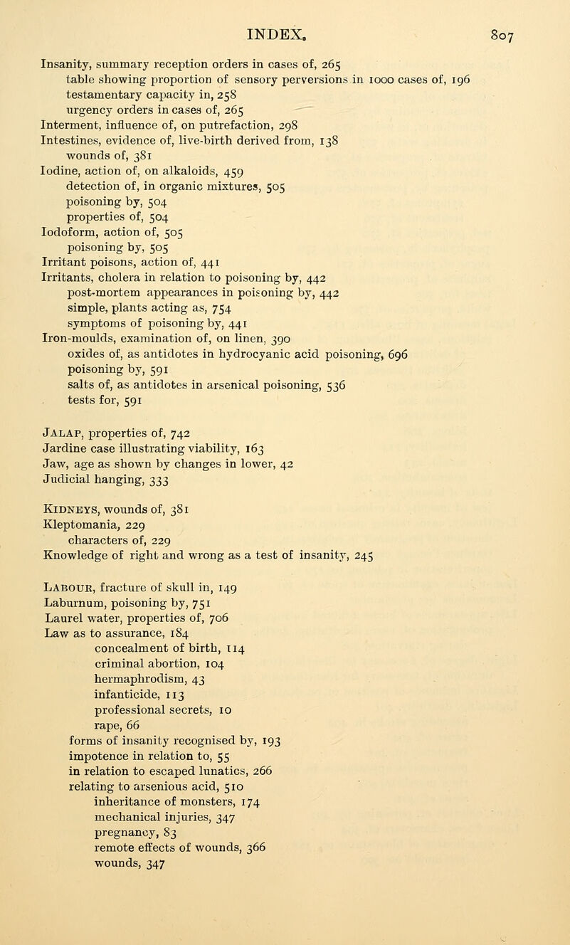 Insanity, summary reception orders in cases of, 265 table showing proportion of sensory perversions in 1000 cases of, 196 testamentary capacity in, 258 urgency orders in cases of, 265  Interment, iniiuence of, on putrefaction, 298 Intestines, evidence of, live-birth derived from, 138 wounds of, 381 Iodine, action of, on alkaloids, 459 detection of, in organic mixtures, 505 poisoning by, 504 properties of, 504 Iodoform, action of, 505 poisoning by, 505 Irritant poisons, action of, 441 Irritants, cholera in relation to poisoning by, 442 post-mortem appearances in poisoning by, 442 simple, plants acting as, 754 symptoms of poisoning by, 441 Iron-moulds, examination of, on linen, 390 oxides of, as antidotes in hydrocyanic acid poisoning, 696 poisoning by, 591 salts of, as antidotes in arsenical poisoning, 536 tests for, 591 Jalap, properties of, 742 Jardine case illustrating viability, 163 Jaw, age as shown by changes in lower, 42 Judicial hanging, 333 Kidneys, wounds of, 381 Kleptomania, 229 characters of, 229 Knowledge of right and wrong as a test of insanity, 245 Labouk, fracture of skull in, 149 Laburnum, poisoning by, 751 Laurel water, properties of, 706 Law as to assurance, 184 concealment of birth, 114 criminal abortion, 104 hermaphrodism, 43 infanticide, 113 professional secrets, 10 rape, 66 forms of insanity recognised by, 193 impotence in relation to, 55 in relation to escaped lunatics, 266 relating to arsenious acid, 510 inheritance of monsters, 174 mechanical injuries, 347 pregnancy, 83 remote effects of wounds, 366 wounds, 347
