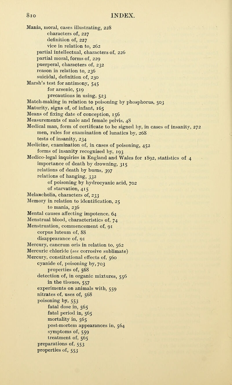 Mania, moral, cases illustrating, 228 characters of, 227 definition of, 227 vice in relation to, 262 partial intellectual, characters of, 226 partial moral, forms of, 229 puerperal, characters of, 232 reason in relation to, 236 suicidal, definition of, 230 Marsh's test for antimony, 545 for arsenic, 519 precautions in using, 523 Match-making in relation to poisoning by phosphorus, 503 Maturity, signs of, of infant, 165 Means of fixing date of conception, 156 Measurements of male and female pelvis, 48 Medical man, form of certificate to be signed by, in cases of insanity, 272 men, rules for examination of lunatics by, 268 tests of insanity, 234 Medicine, examination of, in cases of poisoning, 452 forms of insanity recognised by, 193 Medico-legal inquiries in England and Wales for 1892, statistics of 4 importance of death by drowning, 315 relations of death by burns, 397 relations of hanging, 332 of poisoning by hydrocyanic acid, 702 of starvation, 415 Melancholia, characters of, 233 Memory in relation to identification, 25 to mania, 236 Mental causes affecting impotence, 64 Menstrual blood, characteristics of, 74 Menstruation, commencement of, 91 corpus luteum of, 88 disappearance of, 91 Mercury, cancrum oris in relation to, 562 Mercuric chloride (see corrosive stiblimate) Mercury, constitutional effects of, 560 cyanide of, poisoning by, 703 properties of, 568 detection of, in organic mixtures, 556 in the tissues, 557 experiments on animals with, 559 nitrates of, uses of, 568 poisoning by, 553 fatal dose in, 565 fatal period in, 565 mortality in, 565 post-mortem appearances in, 564 symptoms of, 559 treatment of, 565 preparations of, 553 properties of, 553