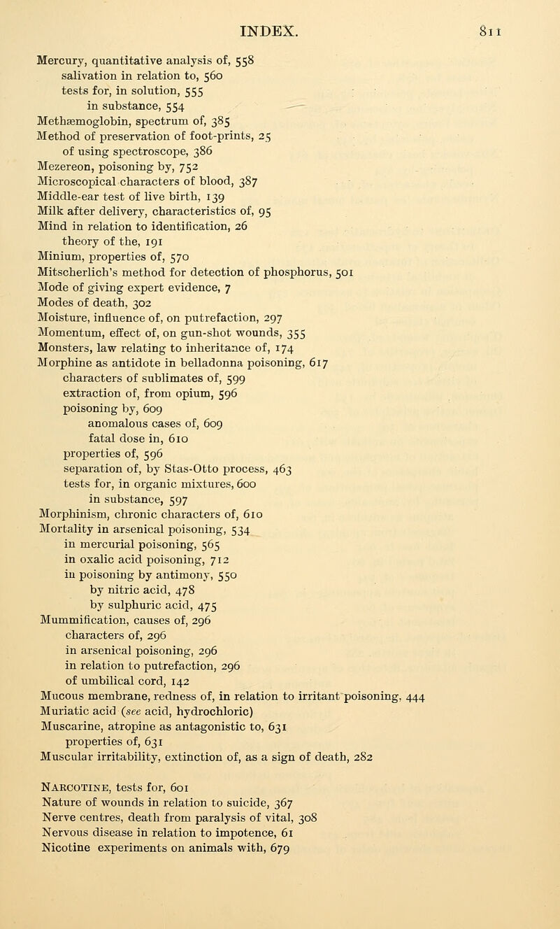 INBEX. Mercury, quantitative analysis of, 558 salivation in relation to, 560 tests for, in solution, 555 ; in substance, 554 ^-~- Methsemoglobin, spectrum of, 385 Method of preservation of foot-prints, 25 of using spectroscope, 386 Mezereon, poisoning by, 752 Microscopical characters of blood, 387 Middle-ear test of live birth, 139 Milk after delivery, characteristics of, 95 Mind in relation to identification, 26 theory of the, 191 Minium, properties of, 570 Mitscherlich's method for detection of phosphorus, 501 Mode of giving expert evidence, 7 Modes of death, 302 Moisture, influence of, on putrefaction, 297 Momentum, effect of, on gun-shot wounds, 355 Monsters, law relating to inheritance of, 174 Morphine as antidote in belladonna poisoning, 617 characters of sublimates of, 599 extraction of, from opium, 596 poisoning by, 609 anomalous cases of, 609 fatal dose in, 610 properties of, 596 separation of, by Stas-Otto process, 463 tests for, in organic mixtures, 600 in substance, 597 Morphinism, chronic characters of, 610 Mortality in arsenical poisoning, 534 in mercurial poisoning, 565 in oxalic acid poisoning, 712 iu poisoning by antimony, 550 by nitric acid, 478 by sulphuric acid, 475 Mummification, causes of, 296 characters of, 296 in arsenical poisoning, 296 in relation to putrefaction, 296 of umbilical cord, 142 Mucous membrane, redness of, in relation to irritant poisoning, 444 Muriatic acid (see acid, hydrochloric) Muscarine, atropine as antagonistic to, 631 properties of, 631 Muscular irritability, extinction of, as a sign of death, 282 Naecotine, tests for, 601 Nature of wounds in relation to suicide, 367 Nerve centres, death from paralysis of vital, 308 Nervous disease in relation to impotence, 61 Nicotine experiments on animals with, 679