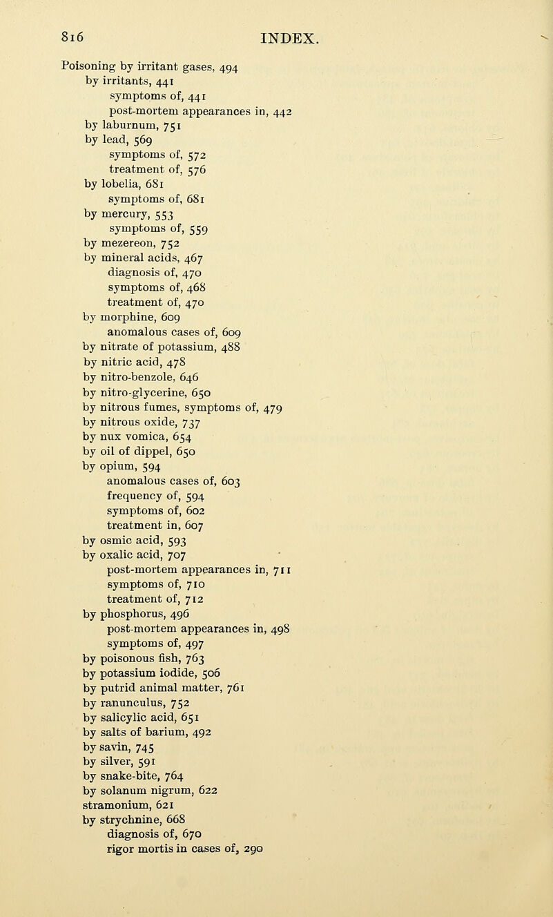 Poisoning by irritant gases, 494 by irritants, 441 symptoms of, 441 post-mortem appearances in, 442 by laburnum, 751 by lead, 569 symptoms of, 572 treatment of, 576 by lobelia, 681 symptoms of, 681 by mercury, 553 symptoms of, 559 by mezereon, 752 by mineral acids, 467 diagnosis of, 470 symptoms of, 468 treatment of, 470 by morphine, 609 anomalous cases of, 609 by nitrate of potassium, 488 by nitric acid, 478 by nitro-benzole, 646 by nitro-glycerine, 650 by nitrous fumes, symptoms of, 479 by nitrous oxide, 737 by nux vomica, 654 by oil of dippel, 650 by opium, 594 anomalous cases of, 603 frequency of, 594 symptoms of, 602 treatment in, 607 by osmic acid, 593 by oxalic acid, 707 post-mortem appearances in, 711 symptoms of, 710 treatment of, 712 by phosphorus, 496 post-mortem appearances in, 498 symptoms of, 497 by poisonous fish, 763 by potassium iodide, 506 by putrid animal matter, 761 by ranunculus, 752 by salicylic acid, 651 by salts of barium, 492 by savin, 745 by silver, 591 by snake-bite, 764 by solanum nigrum, 622 stramonium, 621 by strychnine, 668 diagnosis of, 670 rigor mortis in cases of, 290