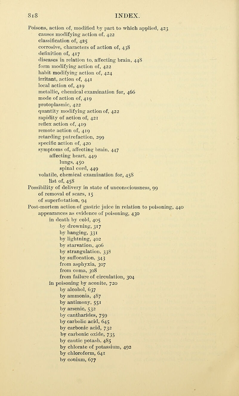 Poisons, action of, modified by part to which applied, 423 causes modifying action of, 422 classification of, 425 corrosive, characters of action of, 438 definition of, 417 diseases in relation to, affecting brain, 448 form modifying action of, 422 habit modifying action of, 424 irritant, action of, 441 local action of, 419 metallic, chemical examination for, 466 mode of action of, 419 ^ protoplasmic, 422 quantity modifying action of, 422 rapidity of action of, 421 reflex action of, 419 remote action of, 419 retarding putrefaction, 299 specific action of, 420 symptoms of, afi'ecting brain, 447 affecting heart, 449 lungs, 450 spinal cord, 449 volatile, chemical examination for, 458 list of, 458 Possibility of delivery in state of unconsciousness, 99 of removal of scars, 15 of superfcetation, 94 Post-mortem action of gastric juice in relation to poisoning, 440 appearances as evidence of poisoning, 430 in death by cold, 405 by drowning, 317 by hanging, 331 by lightning, 402 by starvation, 406 by strangulation, 338 by suffocation, 343 from asphyxia, 307 from coma, 308 from failure of circulation, 304 in poisoning by aconite, 720 by alcohol, 637 by ammonia, 487 by antimony, 551 by arsenic, 532 by cantharides, 759 by carbolic acid, 645 by carbonic acid, 732 by carbonic oxide, 735 by cautic potash, 485 by chlorate of potassium, 493 by chloroform, 641 by conium, 677