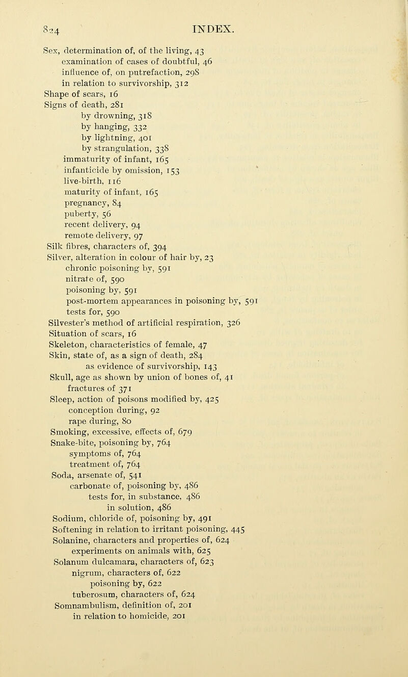 jSex, determination of, of the living, 43 examination of cases of doubtful, 46 influence of, on putrefaction, 298 in relation to survivorship, 312 Shape of scars, 16 Signs of death, 281 by drowning, 318 by hanging, 332 by lightning, 401 by strangulation, 338 immaturity of infant, 165 infanticide by omission, 153 live-birth, 116 maturity of infant, 165 pregnancy, 84 puberty, 56 recent delivery, 94 remote delivery, 97 Silk fibres, characters of, 394 Silver, alteration in colour of hair by, 23 chronic poisoning by, 591 nitrate of, 590 poisoning by, 591 post-mortem appearances in poisoning by, 591 tests for, 590 Silvester's method of artificial respiration, 326 Situation of scars, 16 Skeleton, characteristics of female, 47 Skin, state of, as a sign of death, 2S4 as evidence of survivorship, 143 Skull, age as shown by union of bones of, 41 fractures of 371 Sleep, action of poisons modified by, 425 conception during, 92 rape during, 80 Smoking, excessive, effects of, 679 Snake-bite, poisoning by, 764 symptoms of, 764 treatment of, 764 Soda, arsenate of, 541 carbonate of, poisoning by, 4S6 tests for, in substance, 4S6 in solution, 486 Sodium, chloride of, poisoning by, 491 Softening in relation to irritant poisoning, 445 Solanine, characters and properties of, 624 experiments on animals with, 625 Solanum dulcamara, characters of, 623 nigrum, characters of, 622 poisoning by, 622 tuberosum, characters of, 624 Somnambulism, definition of, 201 in relation to homicide, 201