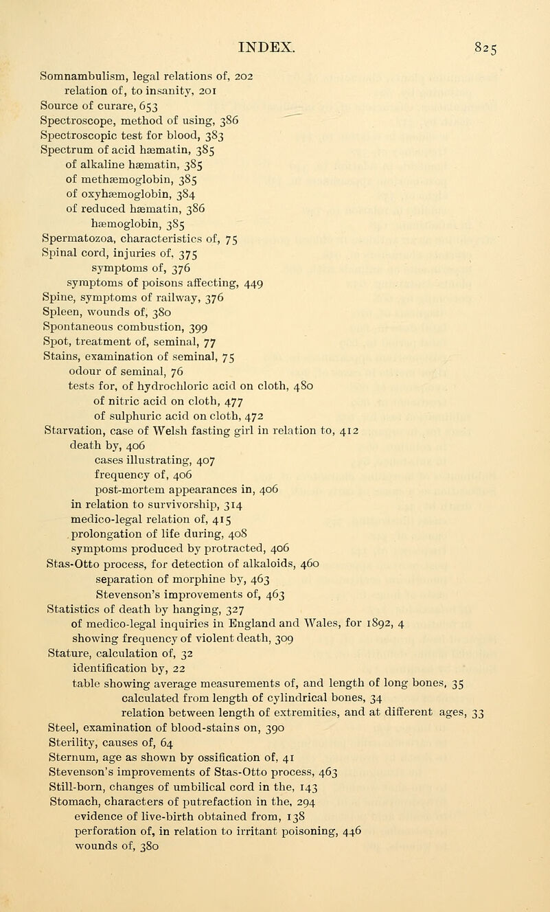 Somnambulism, legal relations of, 202 relation of, to insanity, 201 Source of curare, 653 Spectroscope, method of using, 386 Spectroscopic test for blood, 383 Spectrum of acid haematin, 385 of alkaline haematin, 385 of methEemoglobin, 385 of oxyhsemoglobin, 384 of reduced h^matin, 386 hsemoglobin, 385 Spermatozoa, characteristics of, 75 Spinal cord, injuries of, 375 symptoms of, 376 symptoms of poisons affecting, 449 Spine, symptoms of railway, 376 Spleen, wounds of, 380 Spontaneous combustion, 399 Spot, treatment of, seminal, 77 Stains, examination of seminal, 75 odour of seminal, 76 tests for, of hydrochloric acid on cloth, 480 of nitric acid on cloth, 477 of sulphuric acid on cloth, 472 Starvation, case of Welsh fasting girl in relation to, 412 death by, 406 cases illustrating, 407 frequency of, 406 post-mortem appearances in, 406 in relation to survivorship, 314 medico-legal relation of, 415 prolongation of life during, 408 symptoms produced by protracted, 406 Stas-Otto process, for detection of alkaloids, 460 separation of morphine by, 463 Stevenson's improvements of, 463 Statistics of death by hanging, 327 of medico-legal inquiries in England and Wales, for 1892, 4 showing frequency of violent death, 309 Stature, calculation of, 32 identification by, 22 table showing average measurements of, and length of long bones, 35 calculated from length of cylindrical bones, 34 relation between length of extremities, and at different ages, 33 Steel, examination of blood-stains on, 390 Sterility, causes of, 64 Sternum, age as shown by ossification of, 41 Stevenson's improvements of Stas-Otto process, 463 Still-born, changes of umbilical cord in the, 143 Stomach, characters of putrefaction in the, 294 evidence of live-birth obtained from, 138 perforation of, in relation to irritant poisoning, 446 wounds of, 380