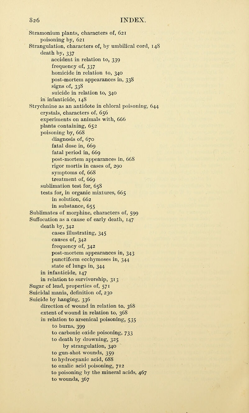 Stramonium plants, characters of, 621 poisoning by, 621 Strangulation, characters of, by umbilical cord, 148 death by, 337 accident in relation to, 339 frequency of, 337 homicide in relation to, 340 post-mortem appearances in, 338 signs of, 338 suicide in relation to, 340 iiT infanticide, 148 Strychnine as an antidote in chloral poisoning, 644 crystals, characters of, 656 experiments on animals with, 666 plants containing, 652 poisoning by, 668 diagnosis of, 670 fatal dose in, 669 fatal period in, 669 post-mortem appearances in, 668 rigor mortis in cases of, 290 symptoms of, 668 treatment of, 669 sublimation test for, 658 tests for, in organic mixtures, 665 in solution, 662 in substance, 655 Sublimates of morphine, characters of, 599 Suffocation as a cause of early death, 147 death by, 342 cases illustrating, 345 causes of, 342 frequency of, 342 post-mortem appearances in, 343 punctiform ecchymoses in, 344 state of lungs in, 344 in infanticide, 147 in relation to survivorship, 313 Sugar of lead, properties of, 571 Suicidal mania, definition of, 230 Suicide by lianging, 336 direction of wound in relation to, 36S extent of wound in relation to, 368 in relation to arsenical poisoning, 535 to burns, 399 to carbonic oxide poisoning, 733 to death by drowning, 325 by strangulation, 340 to gun-shot wounds, 359 to hydrocyanic acid, 688 to oxalic acid poisoning, 712 to poisoning by the mineral acids, 467 to wounds, 367