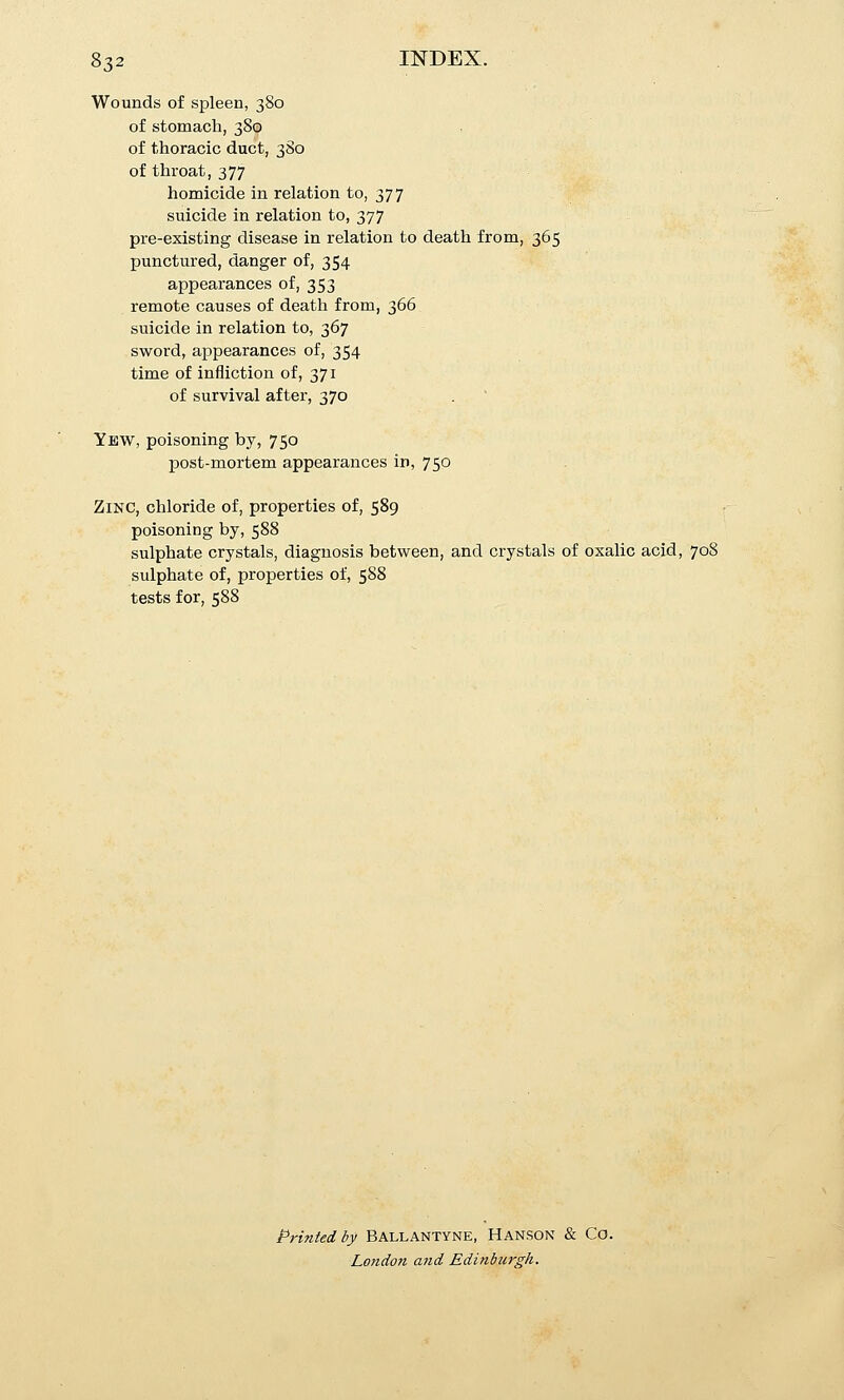 Wounds of spleen, 380 of stomach, 380 of thoracic duct, 3S0 of throat, 377 homicide in relation to, 377 suicide in relation to, 377 pre-existing disease in relation to death from, 365 punctured, danger of, 354 appearances of, 353 remote causes of death from, 366 suicide in relation to, 367 sword, appearances of, 354 time of infliction of, 371 of survival after, 370 Yew, poisoning by, 750 post-mortem appearances in, 750 Zinc, chloride of, properties of, 589 poisoning by, 588 sulphate crystals, diagnosis between, and crystals of oxalic acid, 708 sulphate of, properties of, 588 tests for, 588 Printed by Ballantyne, Hanson & Co. London and Edinburgh.