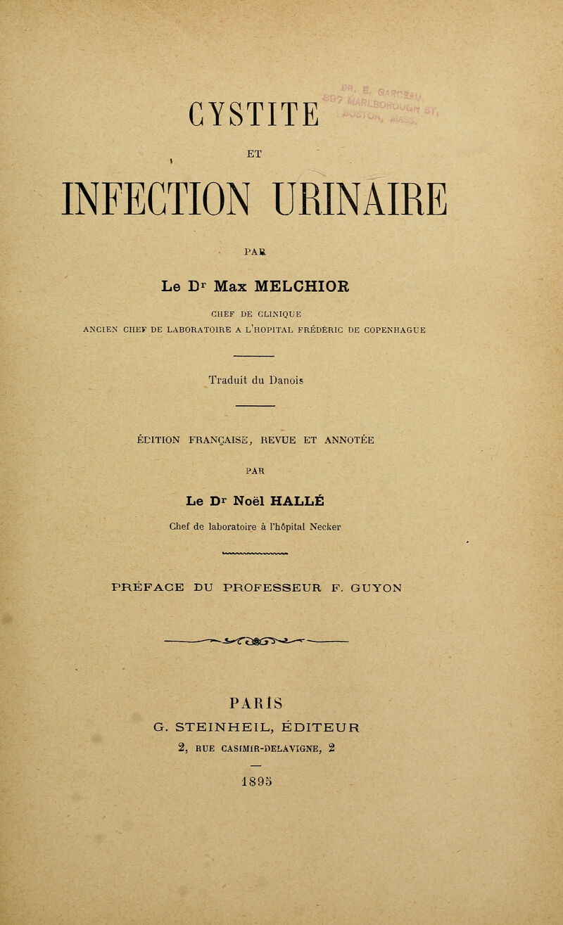 ET INFECTION URINAIRE PAR Le Dr Max MELCHIOR CHEF DE CLINIQUE ANCIEN CHEF DE LABORATOIRE A L'HOPITAL FRÉDÉRIC DE COPENHAGUE Traduit du Danois EDITION FRANÇAISE, REVUE ET ANNOTEE PAR Le Dr Noël HALLE Chef de laboratoire à l'hôpital Necker PREFACE DU PROFESSEUR F. GUYON --S-'TtîScî^-a--*- PARIS G. STEINHEIL, ÉDITEUR 2, RUE CASIMfR-DELAVIGNE, 2 1895