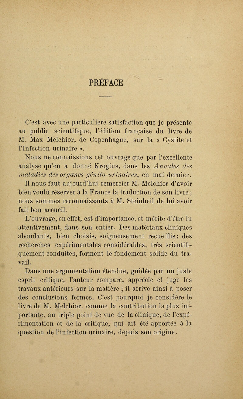 PRÉFACE C'est avec une particulière satisfaction que je présente au public scientifique, l'édition française du livre de M. Max Melchior, de Copenhague, sur la « Cystite et l'Infection urinaire ». Nous ne connaissions cet ouvrage que par l'excellente analyse qu'en a donné Krogius, dans les Annales des maladies des organes gênito-urinaires, en mai dernier. 11 nous faut aujourd'hui remercier M. Melchior d'avoir bien voulu réserver à la France la traduction de son livre ; nous sommes reconnaissants à M. Steinheil de lui avoir fait bon accueil. L'ouvrage, en effet, est d'importance, et mérite d'être lu attentivement, dans son entier. Des matériaux cliniques abondants, bien choisis, soigneusement recueillis; des recherches expérimentales considérables, très scientifi- quement conduites, forment le fondement solide du tra- vail. Dans une argumentation étendue, guidée par un juste esprit critique, l'auteur compare, apprécie et juge les travaux antérieurs sur la matière ; il arrive ainsi à poser des conclusions fermes. C'est pourquoi je considère le livre de M. Melchior, comme la contribution la plus im^ portante, au triple point de vue de la clinique, de l'expé- rimentation et de la critique, qui ait été apportée à la question de l'infection urinaire, depuis son origine.