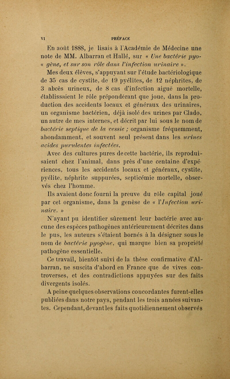 En août 1888, je lisais à l'Académie de Médecine une note de MM. Albarran et Halle, sur « Une bactérie pyo- « gène, et sur son rôle dans l'infection urinaire ». Mes deux élèves, s'appuyant sur l'étude bactériologique de 35 cas de cystite, de 19 pyélites, de 12 néphrites, de 3 abcès urineux, de 8 cas d'infection aiguë mortelle, établissaient le rôle prépondérant que joue, dans la pro- duction des accidents locaux et généraux des urinaires, un organisme bactérien, déjà isolé des urines par Clado, un autre de mes internes, et décrit par lui sous le nom de bactérie septique de la vessie ; organisme fréquemment, abondamment, et souvent seul présent dans les urines acides purulentes infectées. Avec des cultures pures de cette bactérie, ils reprodui- saient chez l'animal, dans près d'une centaine d'expé- riences, tous les accidents locaux et généraux, cystite, pyélite, néphrite suppurées, septicémie mortelle, obser- vés chez l'homme. Ils avaient donc fourni la preuve du rôle capital joué par cet organisme, dans la genèse de « Ylnfection uri- naire. » N'ayant pu identifier sûrement leur bactérie avec au- cune des espèces pathogènes antérieurement décrites dans le pus, ies auteurs s'étaient bornés à la désigner sous le nom de bactérie pyogène, qui marque bien sa propriété pathogène essentielle. Ce travail, bientôt suivi de la thèse confirmative d'Al- barran, ne suscita d'abord en France que de vives con- troverses, et des contradictions appuyées sur des faits divergents isolés. A peine quelques observations concordantes furent-elles publiées dans notre pays, pendant les trois années suivan- tes. Cependant, devant les faits quotidiennement observés