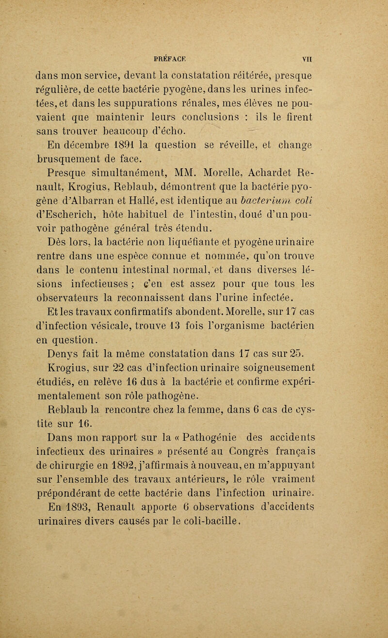 dans mon service, devant la constatation réitérée, presque régulière, de cette bactérie pyogène, dans les urines infec- tées, et dans les suppurations rénales, mes élèves ne pou- vaient que maintenir leurs conclusions : ils le firent sans trouver beaucoup d'écho. En décembre 1891 la question se réveille, et change brusquement de face. Presque simultanément, MM. Morelle, Achardet Re- nault, Krogius, Reblaub, démontrent que la bactérie pyo- gène d'Albarran et Halle, est identique au bacterlum coll d'Escherich, hôte habituel de l'intestin, doué d'un pou- voir pathogène général très étendu. Dès lors, la bactérie non liquéfiante et pyogène urinaire rentre dans une espèce connue et nommée, qu'on trouve dans le contenu intestinal normal, et dans diverses lé- sions infectieuses ; c'en est assez pour que tous les observateurs la reconnaissent dans l'urine infectée. Et les travaux confirmatifs abondent. Morelle, sur 17 cas d'infection vésicale, trouve 13 fois l'organisme bactérien en question. Denys fait la même constatation dans 17 cas sur 25. Krogius, sur 22 cas d'infection urinaire soigneusement étudiés, en relève 16 dus à la bactérie et confirme expéri- mentalement son rôle pathogène. Reblaub la rencontre chez la femme, dans 6 cas de cys- tite sur 16. Dans mon rapport sur la « Pathogénie des accidents infectieux des urinaires » présenté au Congrès français de chirurgie en 1892, j'affirmais à nouveau, en m'appuyant sur l'ensemble des travaux antérieurs, le rôle vraiment prépondérant de cette bactérie dans l'infection urinaire. En 1893, Renault apporte 6 observations d'accidents urinaires divers causés par le coli-bacille,