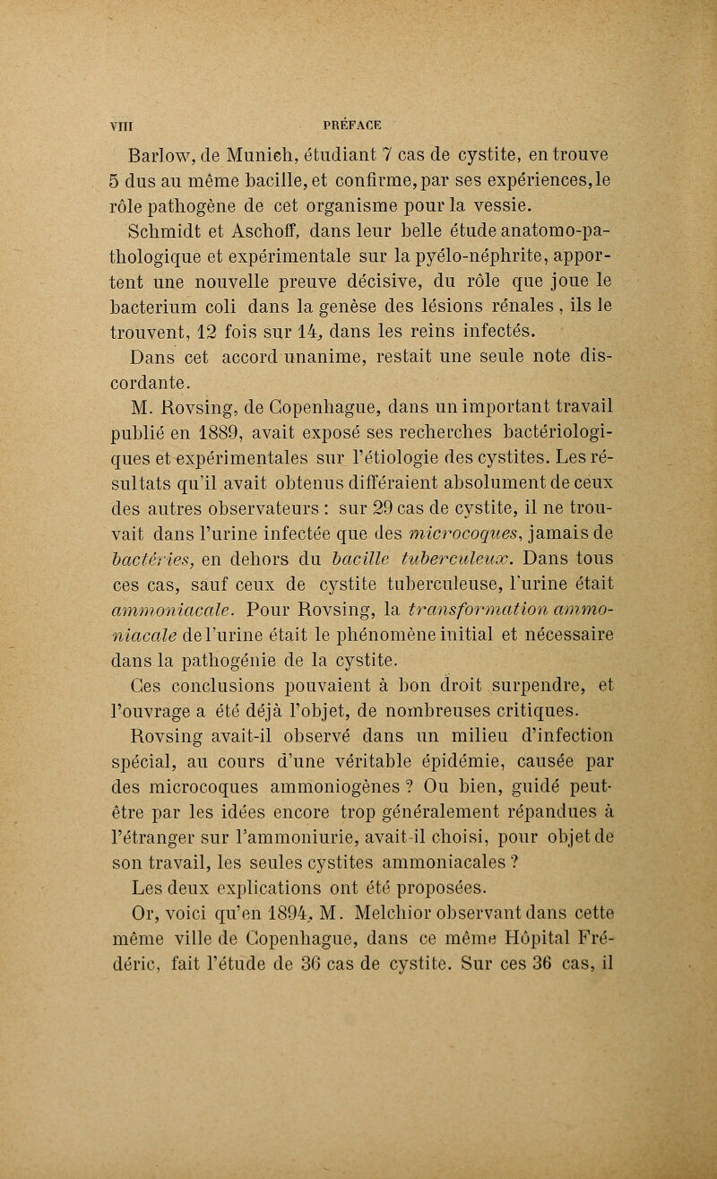 Barlow, de Munich, étudiant 7 cas de cystite, en trouve 5 dus au même bacille, et confirme, par ses expériences, le rôle pathogène de cet organisme pour la vessie. Schmidt et Aschoff, dans leur belle étude anatomo-pa- thologique et expérimentale sur lapyélo-néphrite, appor- tent une nouvelle preuve décisive, du rôle que joue le bacterium coli dans la genèse des lésions rénales , ils le trouvent, 12 fois sur 14, dans les reins infectés. Dans cet accord unanime, restait une seule note dis- cordante. M. Rovsing, de Copenhague, dans un important travail publié en 1889, avait exposé ses recherches bactériologi- ques et expérimentales sur l'étiologïe des cystites. Les ré- sultats qu'il avait obtenus différaient absolument de ceux des autres observateurs : sur 29 cas de cystite, il ne trou- vait dans l'urine infectée que des microcoques, jamais de bactéries, en dehors du bacille tuberculeux. Dans tous ces cas, sauf ceux de cystite tuberculeuse, l'urine était ammoniacale. Pour Rovsing, la transformation ammo- niacale de l'urine était le phénomène initial et nécessaire dans la pathogénie de la cystite. Ces conclusions pouvaient à bon droit surpendre, et l'ouvrage a été déjà l'objet, de nombreuses critiques. Rovsing avait-il observé dans un milieu d'infection spécial, au cours d'une véritable épidémie, causée par des microcoques ammoniogènes ? Ou bien, guidé peut- être par les idées encore trop généralement répandues à l'étranger sur l'ammoniurie, avait-il choisi, pour objet de son travail, les seules cystites ammoniacales ? Les deux explications ont été proposées. Or, voici qu'en 1894. M. Melchior observant dans cette même ville de Copenhague, dans ce même Hôpital Fré- déric, fait l'étude de 36 cas de cystite. Sur ces 36 cas, il