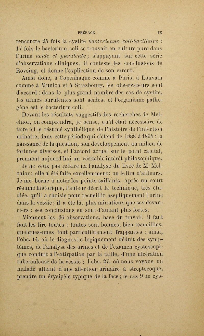 rencontre 25 fois la cystite bactérienne coli-bacillalre : 17 fois le bacterium coli se trouvait en culture pure dans T urine acide et purulente ; s'appuyant sur cette série d'observations cliniques, il conteste les conclusions de Rovsing, et donne l'explication de son erreur. Ainsi donc, à Copenhague comme à Paris, à Louvain comme à Munich et à Strasbourg, les observateurs sont d'accord : dans le plus grand nombre des cas de cystite, les urines purulentes sont acides, et l'organisme patho- gène est le bacterium coli. Devant les résultats suggestifs des recherches de Mel- chior, on comprendra, je pense, qu'il était nécessaire de faire ici le résumé synthétique de l'histoire de l'infection urinaire, dans cette période qui s'étend de 1888 à 1894 : la naissance de la question, son développement au milieu de fortunes diverses, et l'accord actuel sur le point capital, prennent aujourd'hui un véritable intérêt philosophique. Je ne veux pas refaire ici l'analyse du livre de M. Mel- chior : elle a été faite excellemment: on le lira d'ailleurs. Je me borne à noter les points saillants. Après un court résumé historique, l'auteur décrit la technique, très étu- diée, qu'il a choisie pour recueillir aseptiquement l'urine dans la vessie ; il a été là, plus minutieux que ses devan- ciers : ses conclusions en sont d'autant plus fortes. Viennent les 36 observations, base du travail, il faut faut les lire toutes : toutes sont bonnes, bien recueillies, quelques-unes tout particulièrement frappantes : ainsi, l'obs. 14, où le diagnostic logiquement déduit des symp- tômes, de l'analyse des urines et de l'examen cystoscopi- que conduit à l'extirpation par la taille, d'une ulcération tuberculeuse de la vessie ; l'obs. 27, où nous voyons un malade atteint d'une affection urinaire à streptocoque, prendre un érysipèle typique de la face ; le cas 9 de cys-