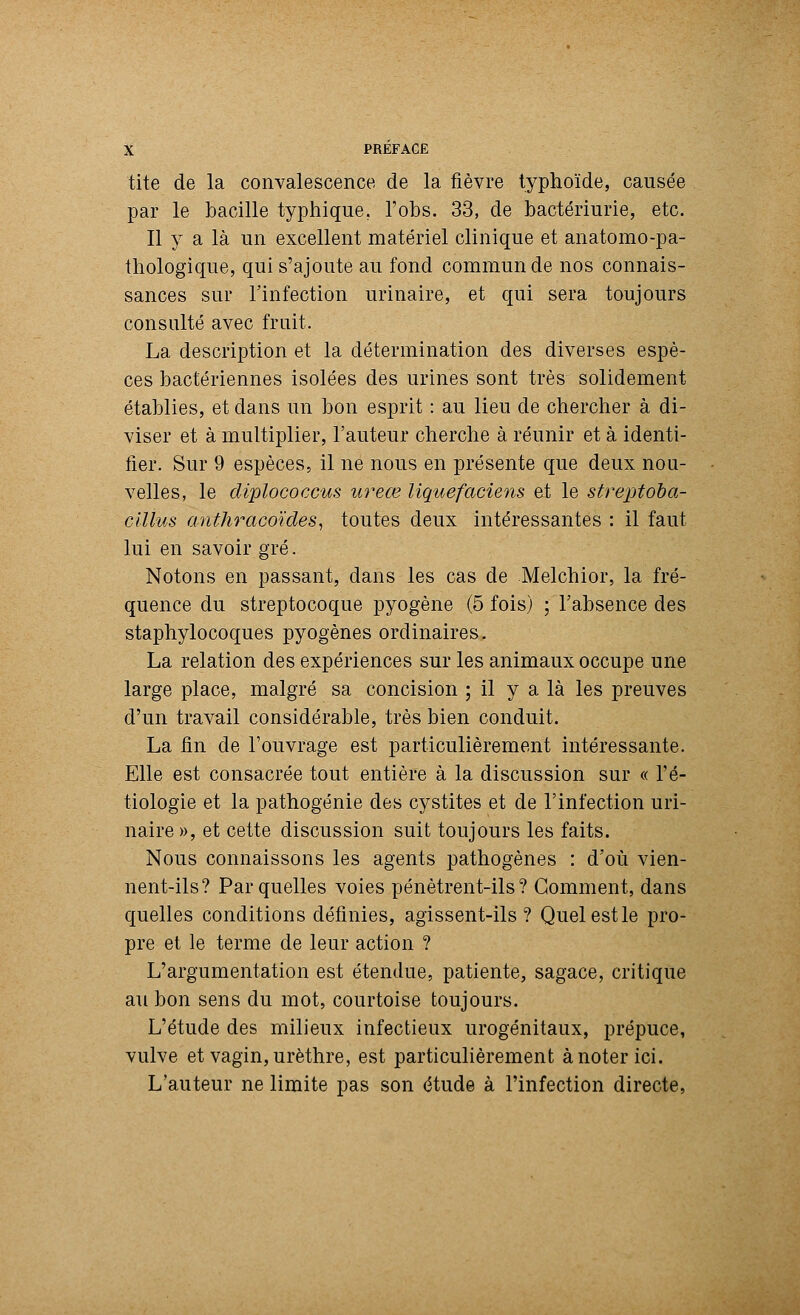 tite de la convalescence de la fièvre typhoïde, causée par le bacille typhique. l'obs. 33, de bactériurie, etc. Il y a là un excellent matériel clinique et anatomo-pa- thologique, qui s'ajoute au fond commun de nos connais- sances sur l'infection urinaire, et qui sera toujours consulté avec fruit. La description et la détermination des diverses espè- ces bactériennes isolées des urines sont très solidement établies, et dans un bon esprit : au lieu de chercher à di- viser et à multiplier, l'auteur cherche à réunir et à identi- fier. Sur 9 espèces, il ne nous en présente que deux nou- velles, le diplococcus ureœ liquefaciens et le streptoba- ciÙus anthracoïdes, toutes deux intéressantes : il faut lui en savoir gré. Notons en passant, dans les cas de Melchior, la fré- quence du streptocoque pyogène (5 fois) ; l'absence des staphylocoques pyogènes ordinaires. La relation des expériences sur les animaux occupe une large place, malgré sa concision ; il y a là les preuves d'un travail considérable, très bien conduit. La fin de l'ouvrage est particulièrement intéressante. Elle est consacrée tout entière à la discussion sur « fé- tiologie et la pathogénie des cystites et de l'infection uri- naire », et cette discussion suit toujours les faits. Nous connaissons les agents pathogènes : d'où vien- nent-ils? Par quelles voies pénètrent-ils? Gomment, dans quelles conditions définies, agissent-ils? Quelestle pro- pre et le terme de leur action ? L'argumentation est étendue, patiente, sagace, critique au bon sens du mot, courtoise toujours. L'étude des milieux infectieux urogénitaux, prépuce, vulve et vagin, urèthre, est particulièrement à noter ici. L'auteur ne limite pas son étude à l'infection directe,