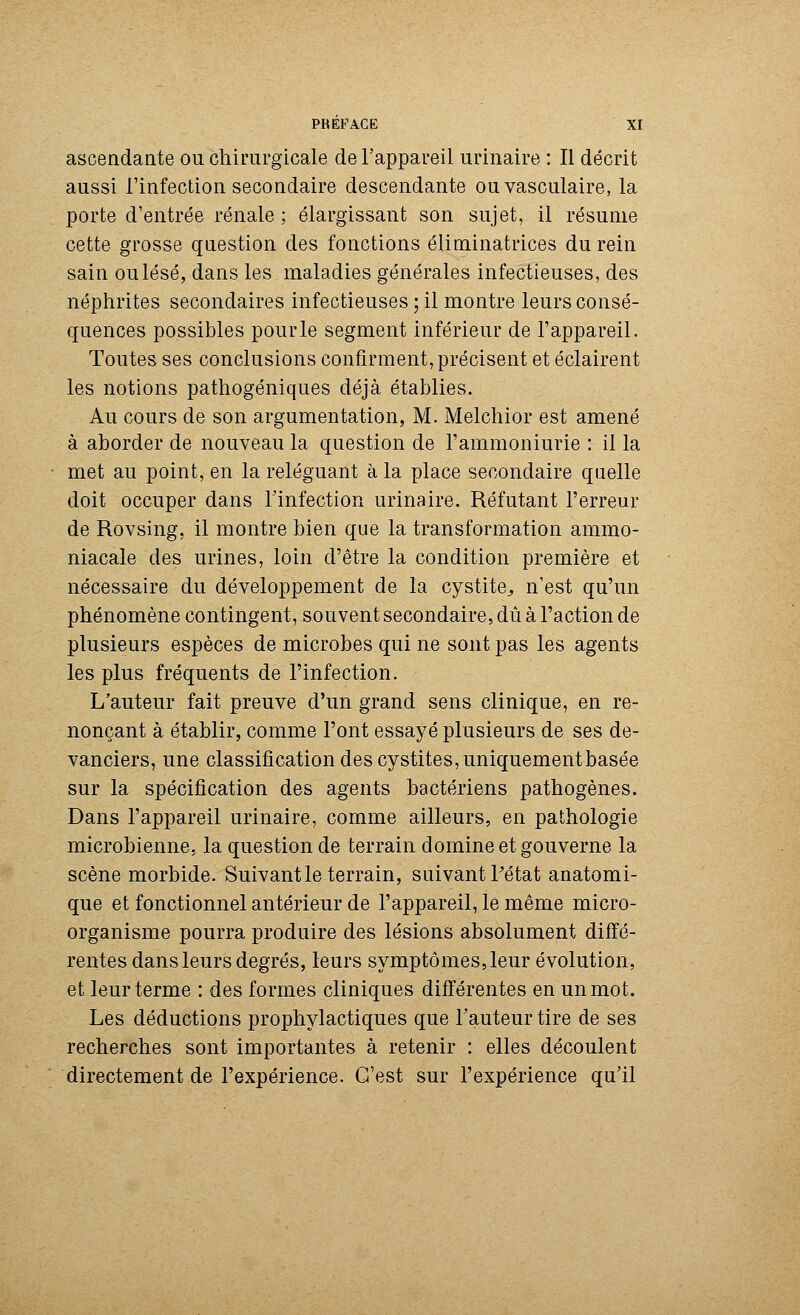 ascendante ou chirurgicale de l'appareil urinaire : Il décrit aussi l'infection secondaire descendante ouvasculaire, la porte d'entrée rénale ; élargissant son sujet, il résume cette grosse question des fonctions éliminatrices du rein sain ou lésé, dans les maladies générales infectieuses, des néphrites secondaires infectieuses ; il montre leurs consé- quences possibles pour le segment inférieur de l'appareil. Toutes ses conclusions confirment, précisent et éclairent les notions pathogéniques déjà établies. Au cours de son argumentation, M. Melchior est amené à aborder de nouveau la question de l'ammoniurie : il la • met au point, en la reléguant à la place secondaire quelle doit occuper dans l'infection urinaire. Réfutant l'erreur de Rovsing, il montre bien que la transformation ammo- niacale des urines, loin d'être la condition première et nécessaire du développement de la cystite., n'est qu'un phénomène contingent, souvent secondaire, dû à l'action de plusieurs espèces de microbes qui ne sont pas les agents les plus fréquents de l'infection. L'auteur fait preuve d'un grand sens clinique, en re- nonçant à établir, comme l'ont essayé plusieurs de ses de- vanciers, une classification des cystites, uniquement basée sur la spécification des agents bactériens pathogènes. Dans l'appareil urinaire, comme ailleurs, en pathologie microbienne, la question de terrain domine et gouverne la scène morbide. Suivant le terrain, suivant Pétat anatomi- que et fonctionnel antérieur de l'appareil, le même micro- organisme pourra produire des lésions absolument diffé- rentes dans leurs degrés, leurs symptômes, leur évolution, et leur terme : des formes cliniques différentes en un mot. Les déductions prophylactiques que l'auteur tire de ses recherches sont importantes à retenir : elles découlent directement de l'expérience. C'est sur l'expérience qu'il