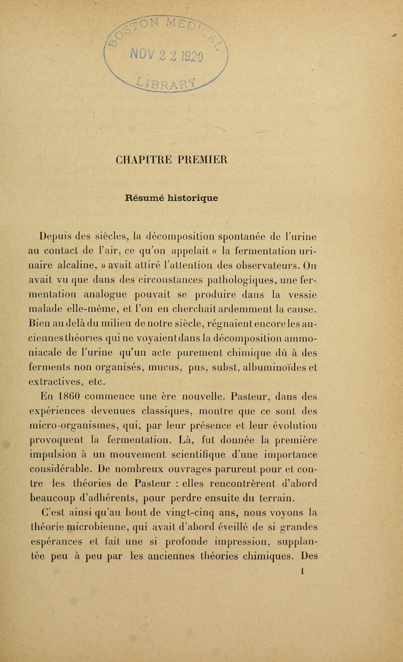 Résumé historique Depuis des siècles, la décomposition spontanée de l'urine au contact de l'air, ce qu'on appelait « la fermentation uri- naire alcaline, » avait attiré l'attention des observateurs. On avait vu que dans des circonstances pathologiques, une fer- mentation analogue pouvait se produire dans la vessie malade elle-même, et l'on en cherchait ardemment la cause. Bien au delà du milieu de notre siècle, régnaient encore les an- ciennesthéones qui ne voyaientdans la décomposition ammo- niacale de l'urine qu'un acte purement chimique dû à des ferments non organisés, mucus, pus, subst. albuminoïdes et extractives, etc. En 1860 commence une ère nouvelle. Pasteur, dans des expériences devenues classiques, montre que ce sont des micro-organismes, qui, par leur présence et leur évolution provoquent la fermentation. Là, fut donnée la première impulsion à un mouvement scientifique d'une importance considérable. De nombreux ouvrages parurent pour et con- tre les théories de Pasteur : elles rencontrèrent d'abord beaucoup d'adhérents, pour perdre ensuite du terrain. C'est ainsi qu'au bout de vingt-cinq ans, nous voyons la théorie microbienne, qui avait d'abord éveillé de si grandes espérances et fait une si profonde impression, supplan- tée peu à peu par les anciennes théories chimiques. Des