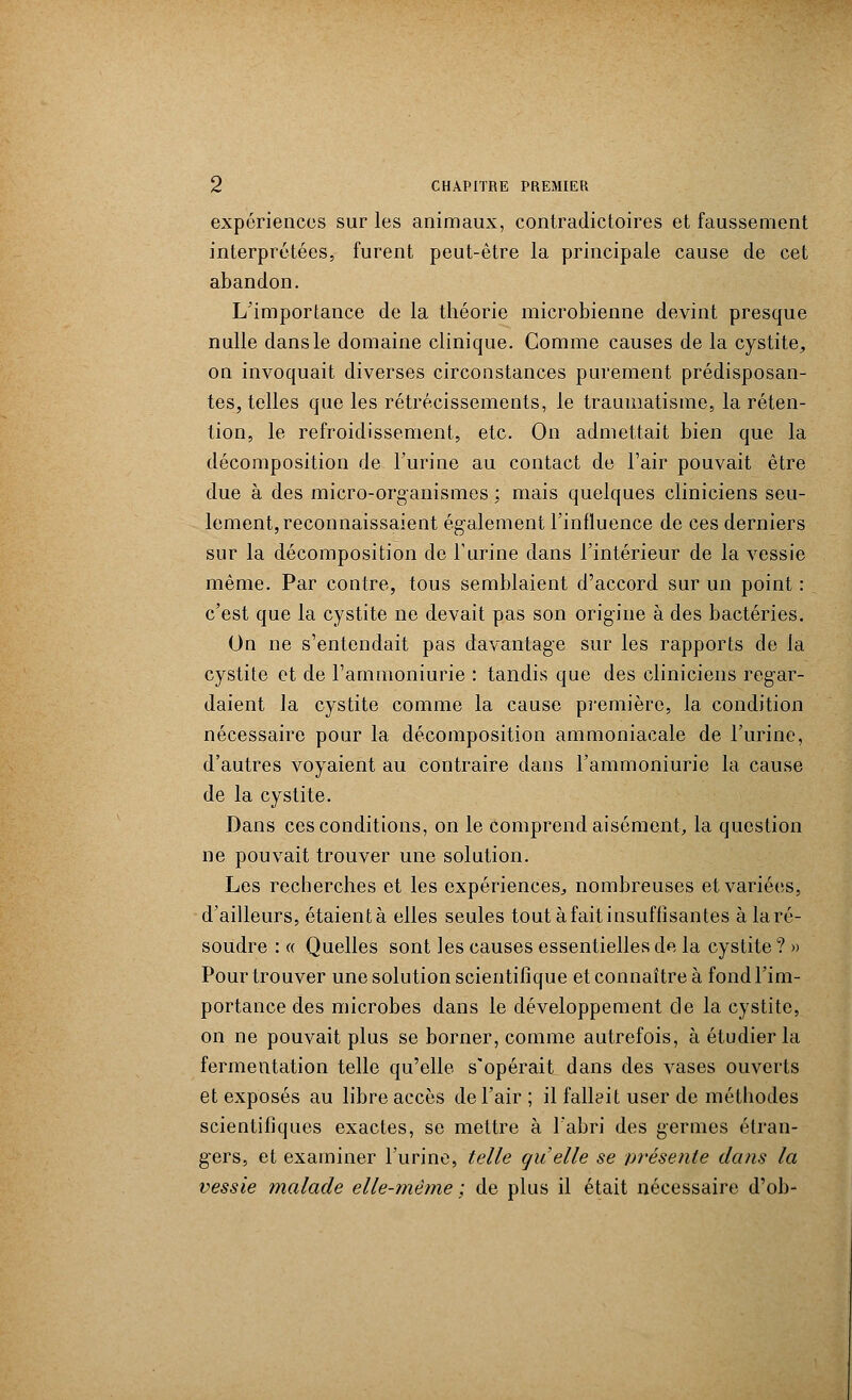 expériences sur les animaux, contradictoires et faussement interprétées, furent peut-être la principale cause de cet abandon. L'importance de la théorie microbienne devint presque nulle dans le domaine clinique. Comme causes de la cystite, on invoquait diverses circonstances purement prédisposan- tes, telles que les rétrécissements, le traumatisme, la réten- tion, le refroidissement, etc. On admettait bien que la décomposition de l'urine au contact de l'air pouvait être due à des micro-organismes ; mais quelques cliniciens seu- lement, reconnaissaient également l'influence de ces derniers sur la décomposition de l'urine dans l'intérieur de la vessie même. Par contre, tous semblaient d'accord sur un point : c'est que la cystite ne devait pas son origine à des bactéries. On ne s'entendait pas davantage sur les rapports de la cystite et de l'ammoniurie : tandis que des cliniciens regar- daient la cystite comme la cause première, la condition nécessaire pour la décomposition ammoniacale de l'urine, d'autres voyaient au contraire dans l'ammoniurie la cause de la cystite. Dans ces conditions, on le comprend aisément, la question ne pouvait trouver une solution. Les recherches et les expériences, nombreuses et variées, d'ailleurs, étaientà elles seules tout àfait insuffisantes à la ré- soudre : « Quelles sont les causes essentielles de la cystite ? » Pour trouver une solution scientifique et connaître à fond l'im- portance des microbes dans le développement de la cystite, on ne pouvait plus se borner, comme autrefois, à étudier la fermentation telle qu'elle s'opérait dans des vases ouverts et exposés au libre accès de l'air ; il fallait user de méthodes scientifiques exactes, se mettre à l'abri des germes étran- gers, et examiner l'urine, telle quelle se présente dans la vessie malade elle-même ; de plus il était nécessaire d'ob-