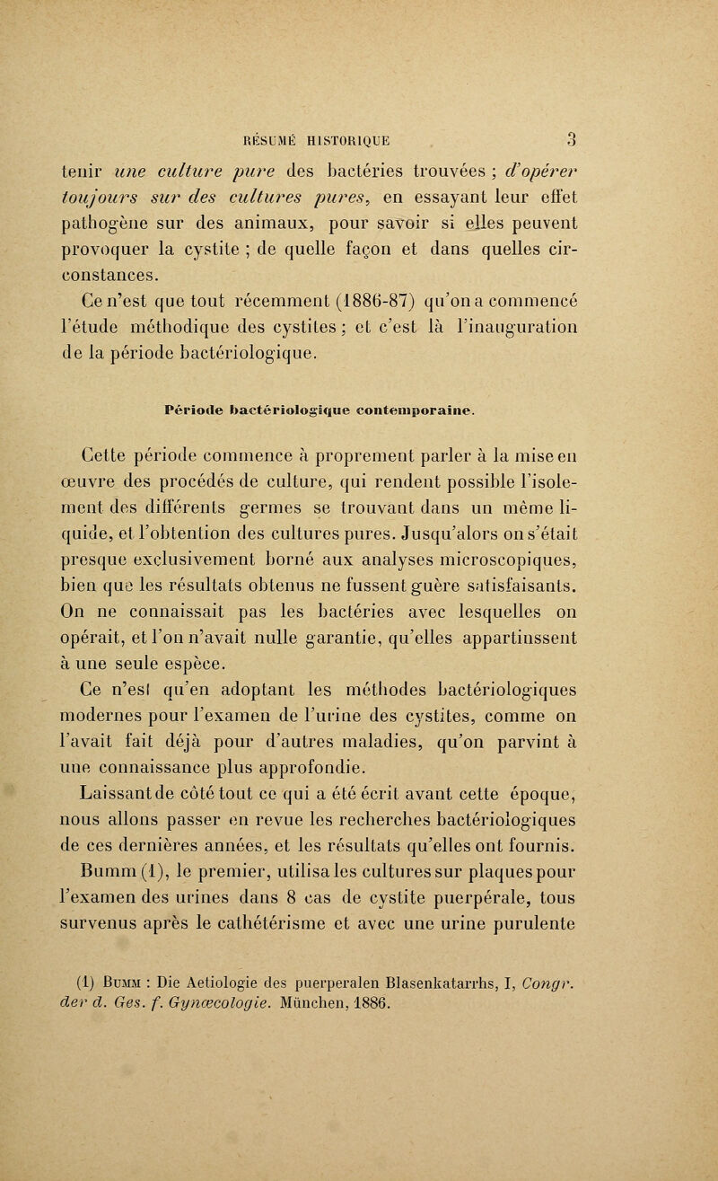 tenir une culture pure des bactéries trouvées ; d'opérer toujours sur des cultures pures, en essayant leur effet pathogène sur des animaux, pour savoir si elles peuvent provoquer la cystite ; de quelle façon et dans quelles cir- constances. Ce n'est que tout récemment (1886-87) qu'on a commencé l'étude méthodique des cystites ; et c'est là l'inauguration de la période bactériologique. Période bactériologique contemporaine. Cette période commence à proprement parler à la mise en œuvre des procédés de culture, qui rendent possible l'isole- ment des différents germes se trouvant dans un même li- quide, et l'obtention des cultures pures. Jusqu'alors on s'était presque exclusivement borné aux analyses microscopiques, bien que les résultats obtenus ne fussent guère satisfaisants. On ne connaissait pas les bactéries avec lesquelles on opérait, et l'on n'avait nulle garantie, qu'elles appartinssent à une seule espèce. Ce n'es! qu'en adoptant les méthodes bactériologiques modernes pour l'examen de l'urine des cystites, comme on l'avait fait déjà pour d'autres maladies, qu'on parvint à une connaissance plus approfondie. Laissant de côté tout ce qui a été écrit avant cette époque, nous allons passer en revue les recherches bactériologiques de ces dernières années, et les résultats qu'elles ont fournis. Bumm(l), le premier, utilisa les cultures sur plaques pour l'examen des urines dans 8 cas de cystite puerpérale, tous survenus après le cathétérisme et avec une urine purulente (1) Bumm : Die Aetiologie des puerperalen Blasenkatarrhs, I, Congr. der d. Ges. f. Gynœcologle. Mùnchen, 1886.