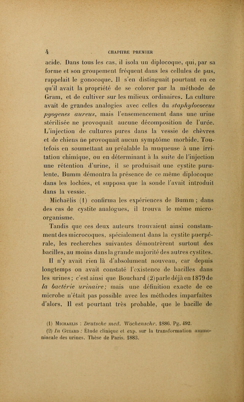 acide. Dans tous les cas, il isola un diplocoque, qui, par sa forme et son groupement fréquent dans les cellules de pus, rappelait le gonocoque. Il s'en distinguait pourtant en ce qu'il avait la propriété de se colorer par la méthode de Gram, et de cultiver sur les milieux ordinaires. La culture avait de grandes analogies avec celles du staphylococcus pyogenes aureus, mais l'ensemencement dans une urine stérilisée ne provoquait aucune décomposition de l'urée. L'injection de cultures pures dans la vessie de chèvres et de chiens ne provoquait aucun symptôme morbide. Tou- tefois en soumettant au préalable la muqueuse à une irri- tation chimique, ou en déterminant à la suite de l'injection une rétention d'urine, il se produisait une cystite puru- lente. Bumm démontra la présence de ce même diplocoque dans les lochies, et supposa que la sonde l'avait introduit dans la vessie. Michaëlis (1) confirma les expériences de Bumm ; dans des cas de cystite analogues, il trouva le même micro- organisme. Tandis que ces deux auteurs trouvaient ainsi constam- ment des microcoques, spécialement dans la cystite puerpé- rale, les recherches suivantes démontrèrent surtout des bacilles, au moins dans la grande majorité des autres cystites. Il n'y avait rien là d'absolument nouveau, car depuis longtemps on avait constaté l'existence de bacilles dans les urines; c'est ainsi que Bouchard (2) parle déjà en 1879 de la bactérie urinaire; mais une définition exacte de ce microbe n'était pas possible avec les méthodes imparfaites d'alors. Il est pourtant très probable, que le bacille de (1) Michaëlis : Deutsche med. Wochenschr. 1886. Pg. 492. (2) In Guiard : Élude clinique et exp. sur la transformai ion ammo- niacale des urines. Thèse de Paris. 1883.
